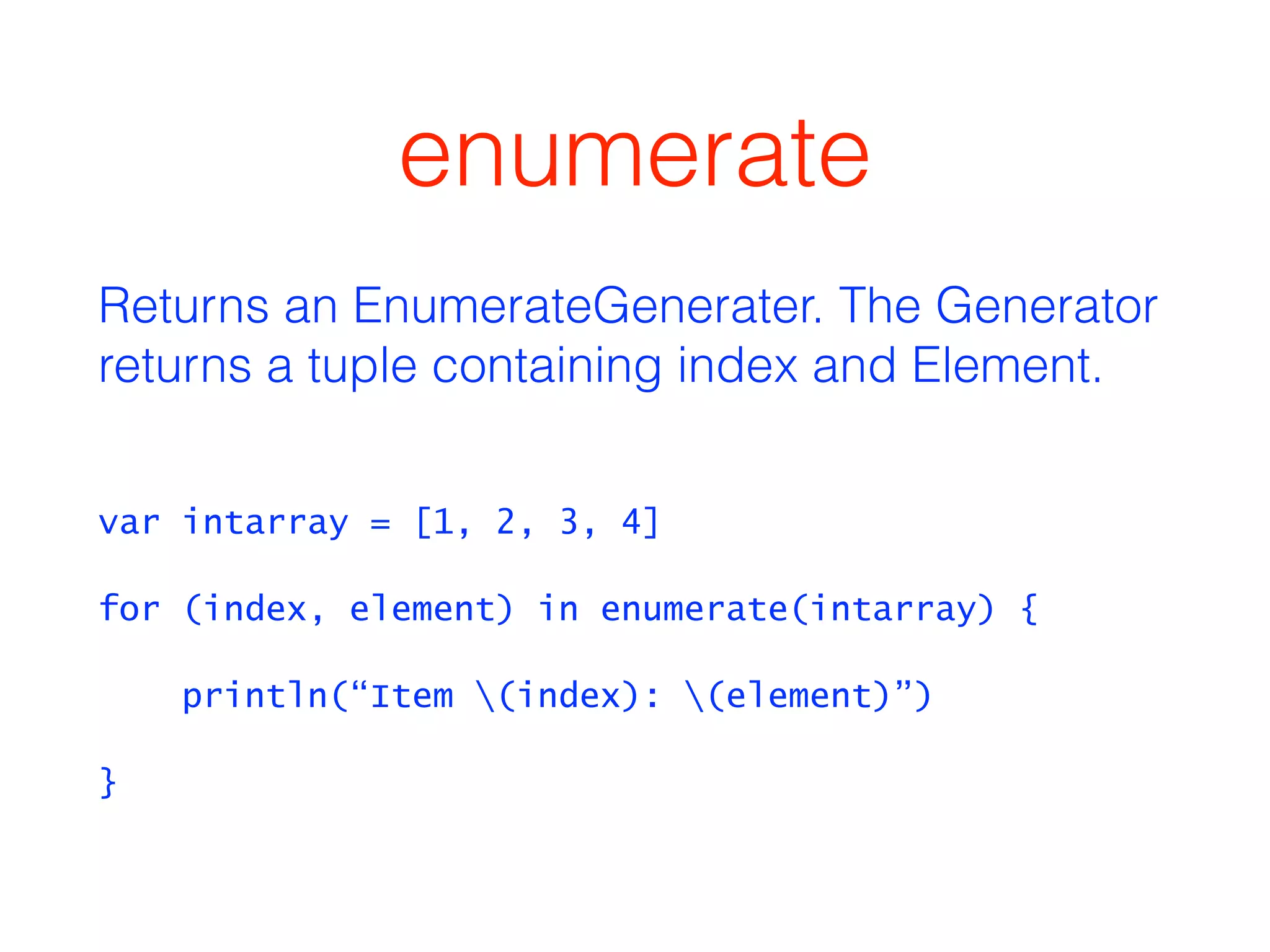 enumerate 
Returns an EnumerateGenerater. The Generator 
returns a tuple containing index and Element. 
var intarray = [1, 2, 3, 4] 
for (index, element) in enumerate(intarray) { 
println(“Item (index): (element)”) 
} 
 