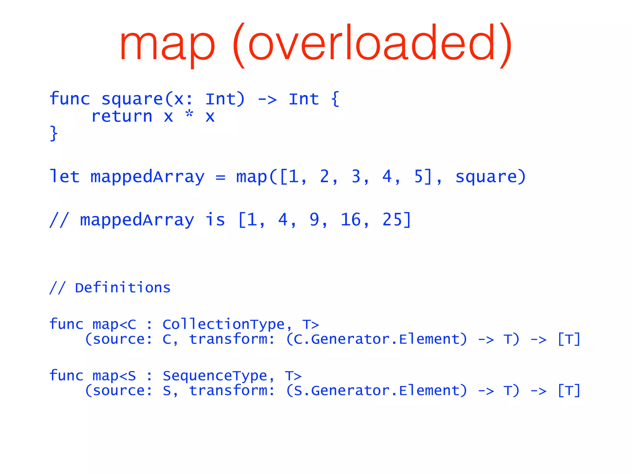 map (overloaded) 
func square(x: Int) -> Int { 
return x * x 
} 
let mappedArray = map([1, 2, 3, 4, 5], square) 
// mappedArray is [1, 4, 9, 16, 25] 
// Definitions 
func map<C : CollectionType, T> 
(source: C, transform: (C.Generator.Element) -> T) -> [T] 
func map<S : SequenceType, T> 
(source: S, transform: (S.Generator.Element) -> T) -> [T] 
 