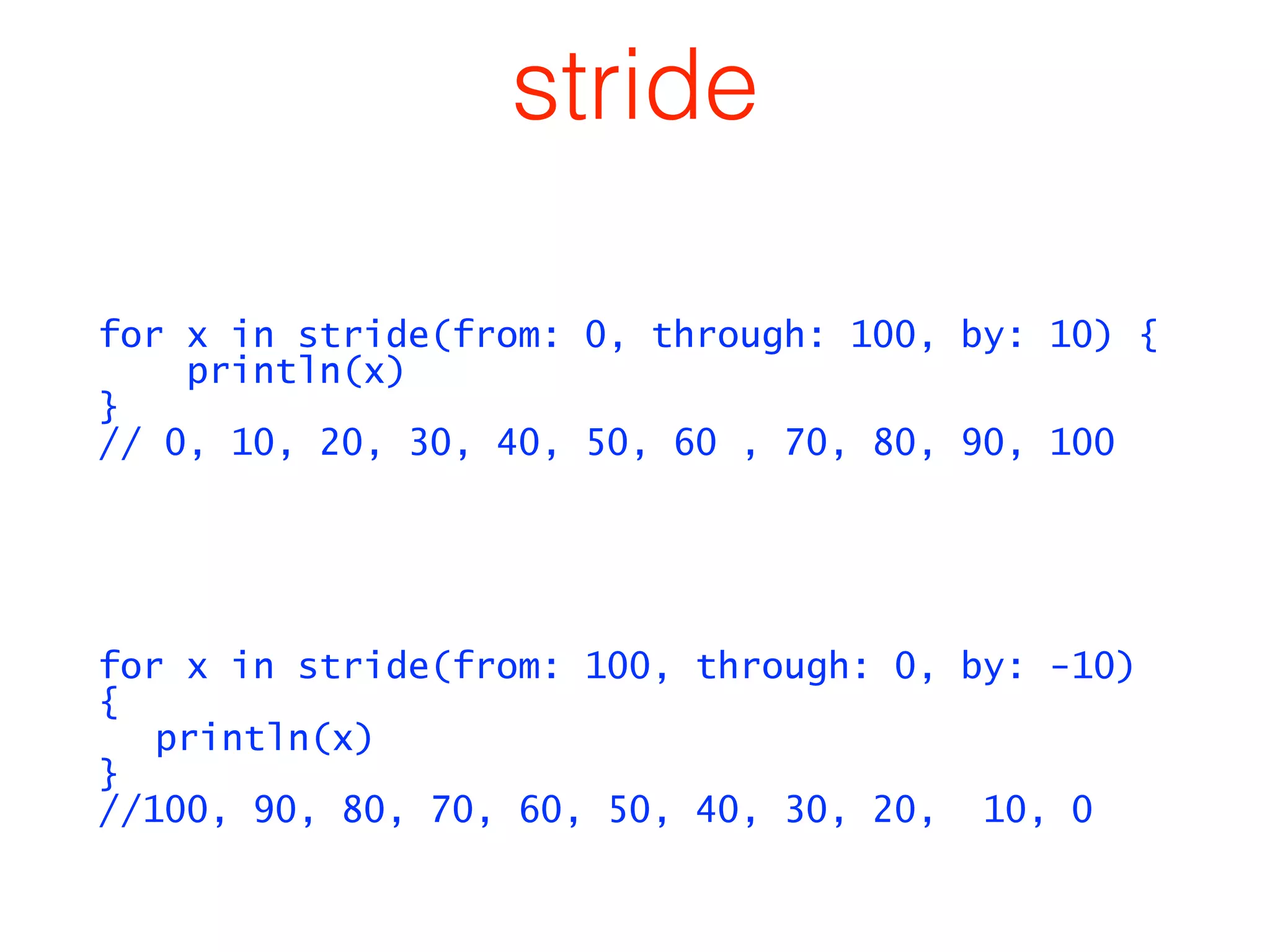 stride 
for x in stride(from: 0, through: 100, by: 10) { 
println(x) 
} 
// 0, 10, 20, 30, 40, 50, 60 , 70, 80, 90, 100 
! 
! 
for x in stride(from: 100, through: 0, by: -10) 
{ 
println(x) 
} 
//100, 90, 80, 70, 60, 50, 40, 30, 20, 10, 0 
 