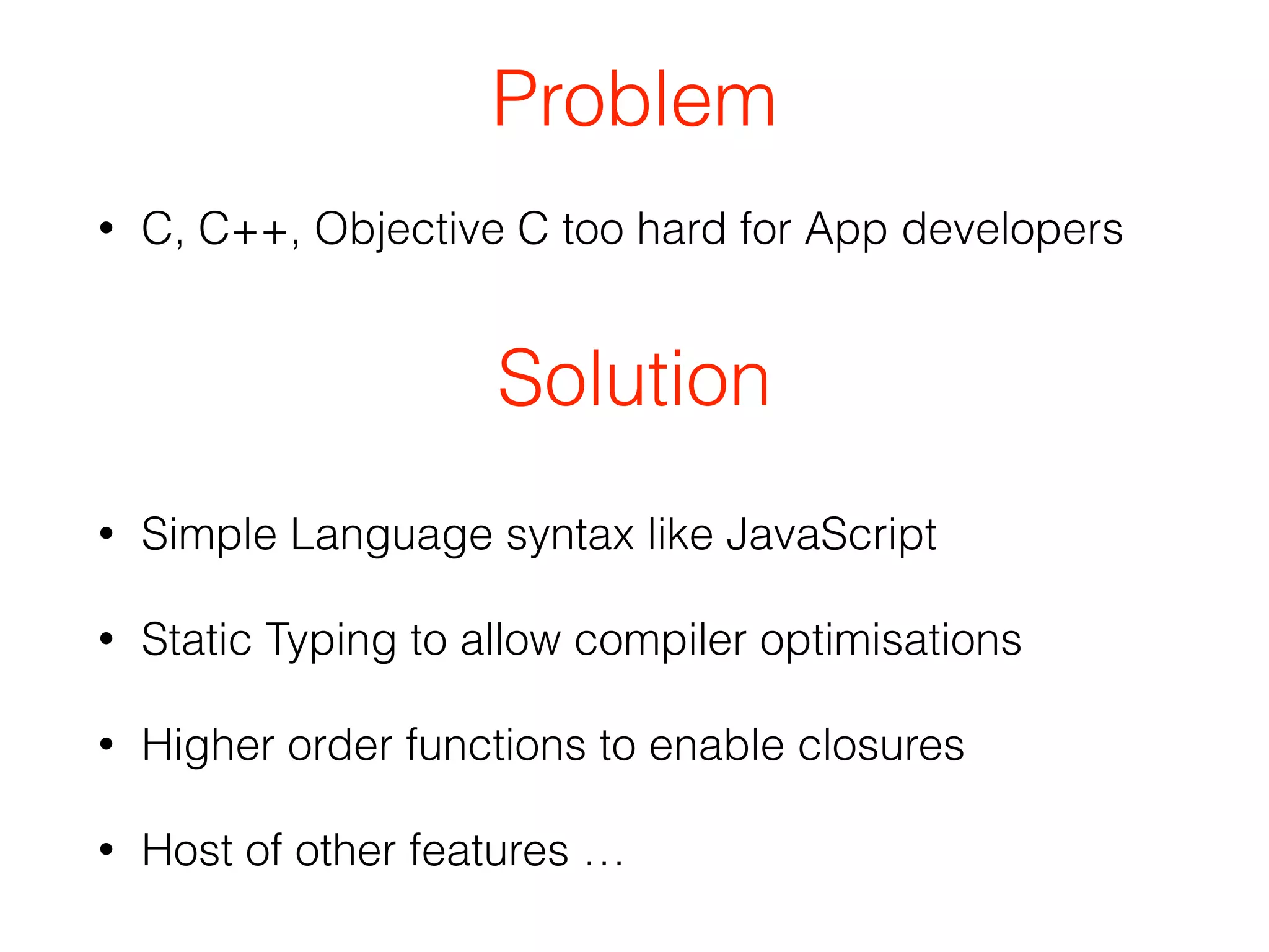 Problem 
• C, C++, Objective C too hard for App developers 
Solution 
• Simple Language syntax like JavaScript 
• Static Typing to allow compiler optimisations 
• Higher order functions to enable closures 
• Host of other features … 
 
