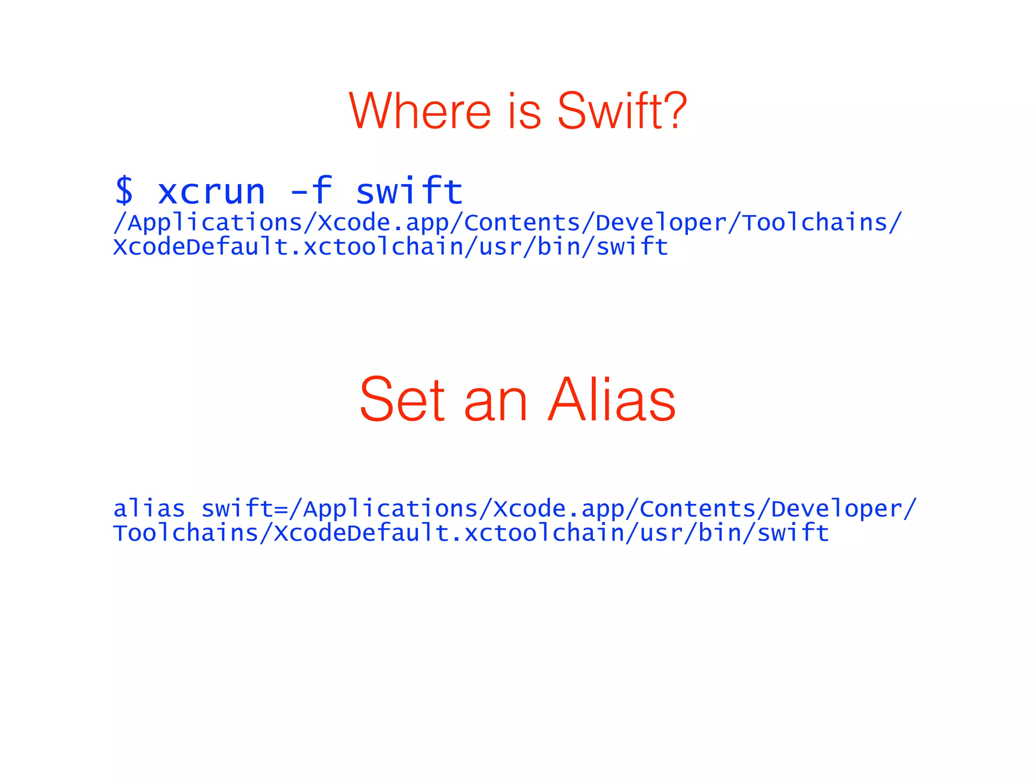 Where is Swift? 
$ xcrun -f swift 
/Applications/Xcode.app/Contents/Developer/Toolchains/ 
XcodeDefault.xctoolchain/usr/bin/swift 
Set an Alias 
alias swift=/Applications/Xcode.app/Contents/Developer/ 
Toolchains/XcodeDefault.xctoolchain/usr/bin/swift 
 