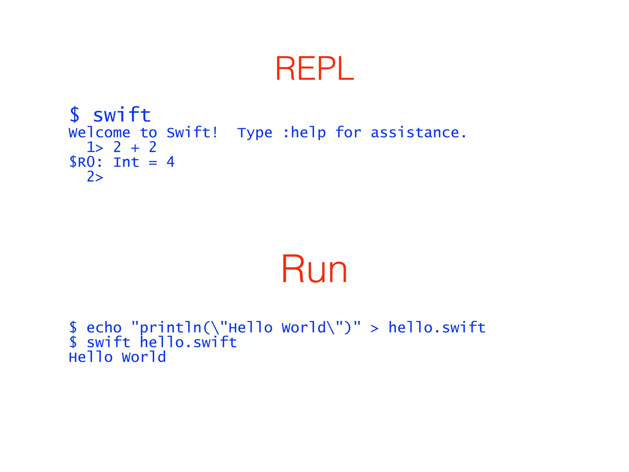 REPL 
$ swift 
Welcome to Swift! Type :help for assistance. 
1> 2 + 2 
$R0: Int = 4 
2> 
Run 
$ echo "println("Hello World")" > hello.swift 
$ swift hello.swift 
Hello World 
 