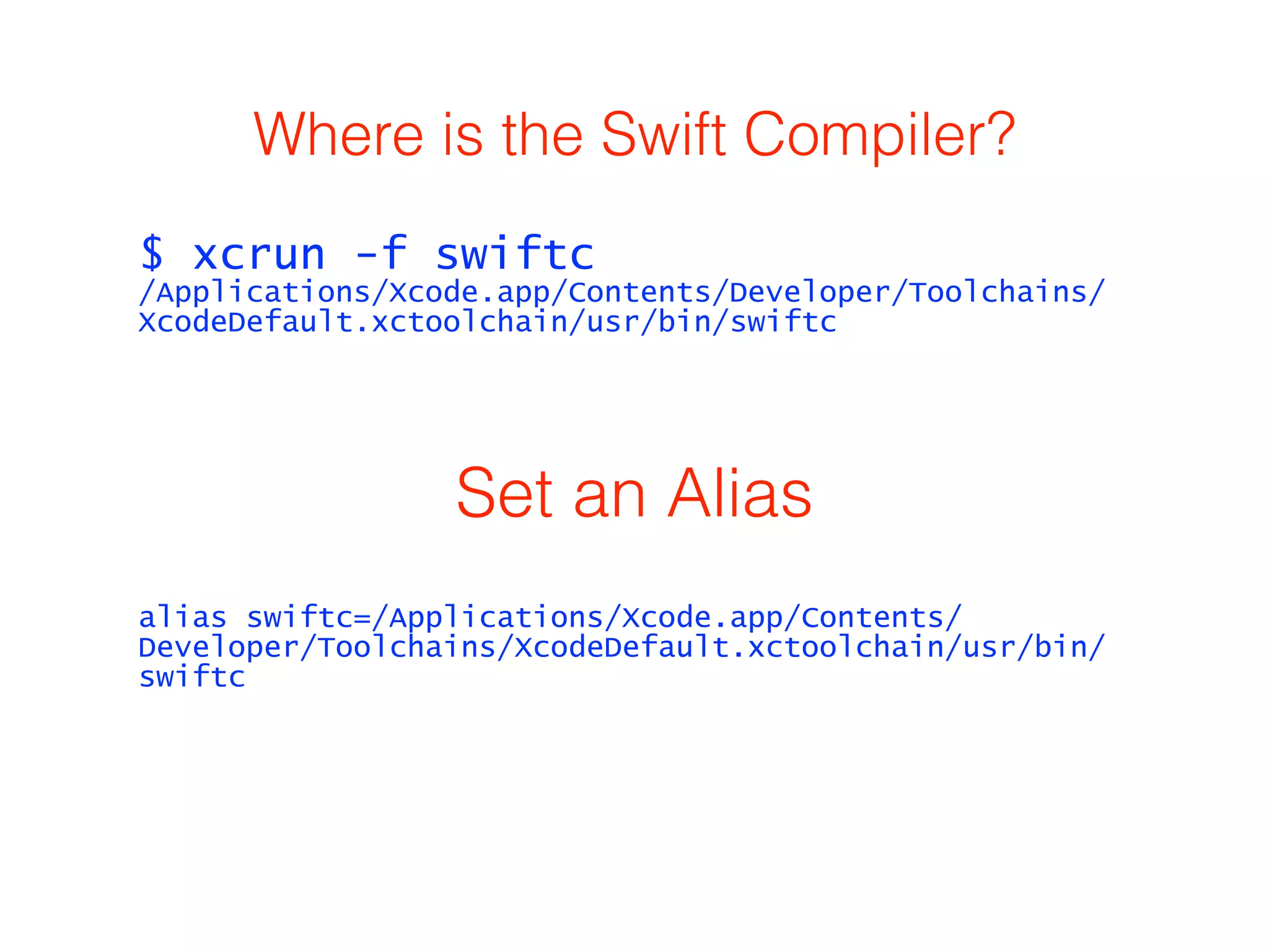 Where is the Swift Compiler? 
$ xcrun -f swiftc 
/Applications/Xcode.app/Contents/Developer/Toolchains/ 
XcodeDefault.xctoolchain/usr/bin/swiftc 
Set an Alias 
alias swiftc=/Applications/Xcode.app/Contents/ 
Developer/Toolchains/XcodeDefault.xctoolchain/usr/bin/ 
swiftc 
 