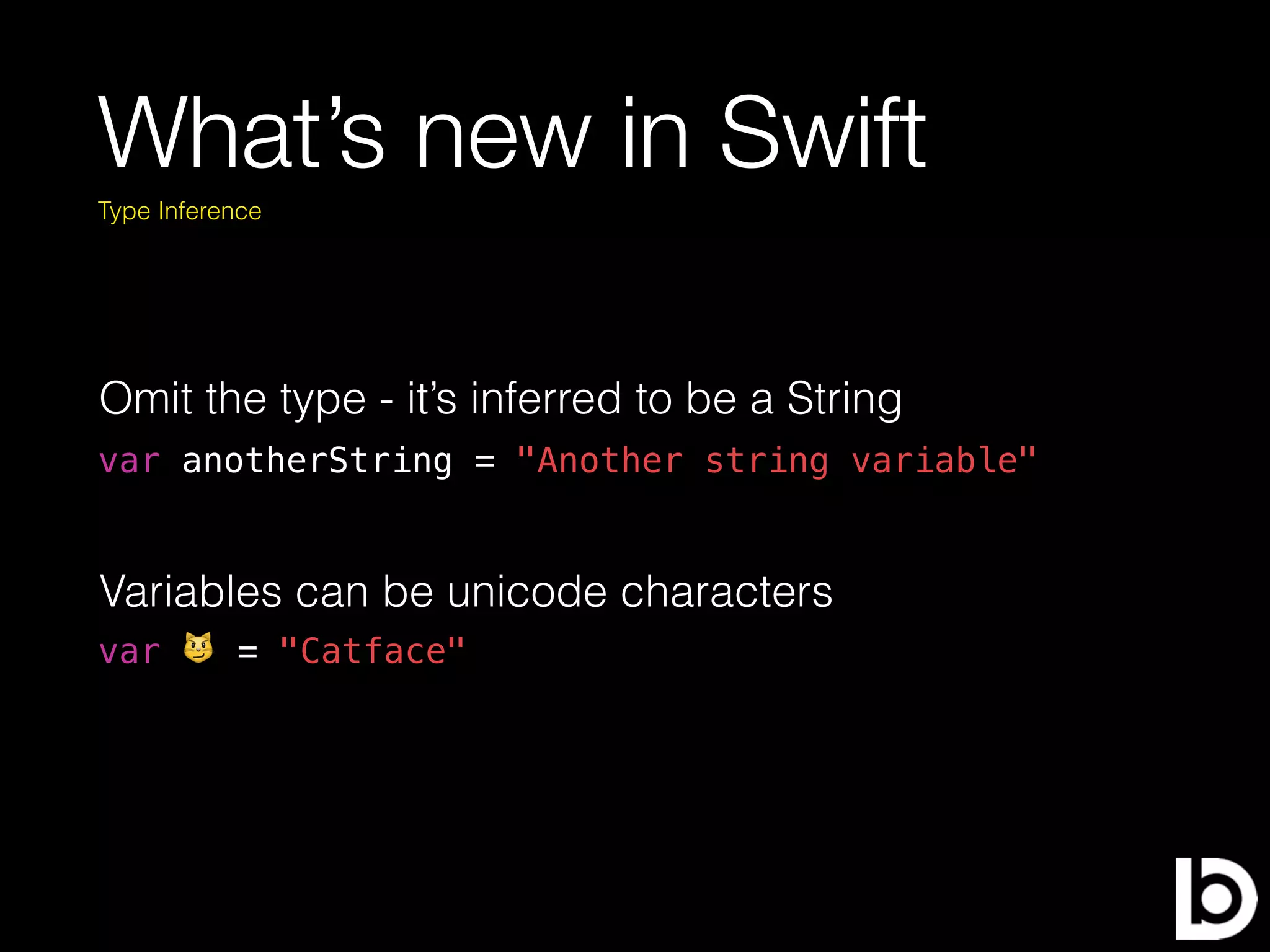 What’s new in Swift
var 😼 = "Catface"
Type Inference
var anotherString = "Another string variable"
Variables can be unicode characters
Omit the type - it’s inferred to be a String
 