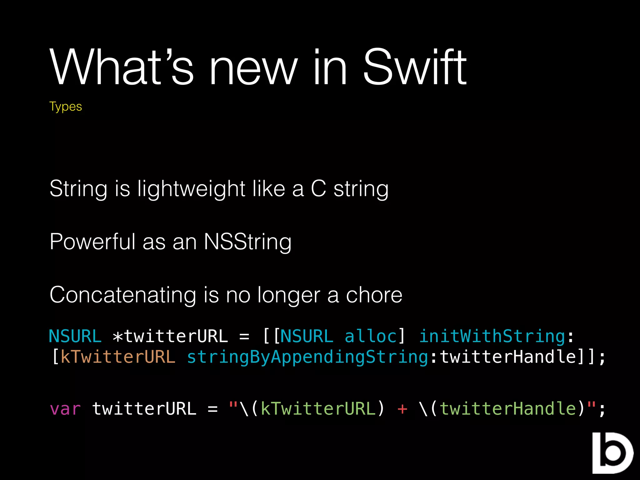 What’s new in Swift
String is lightweight like a C string
Powerful as an NSString
Concatenating is no longer a chore
Types
var twitterURL = "(kTwitterURL) + (twitterHandle)";
NSURL *twitterURL = [[NSURL alloc] initWithString:
[kTwitterURL stringByAppendingString:twitterHandle]];
 