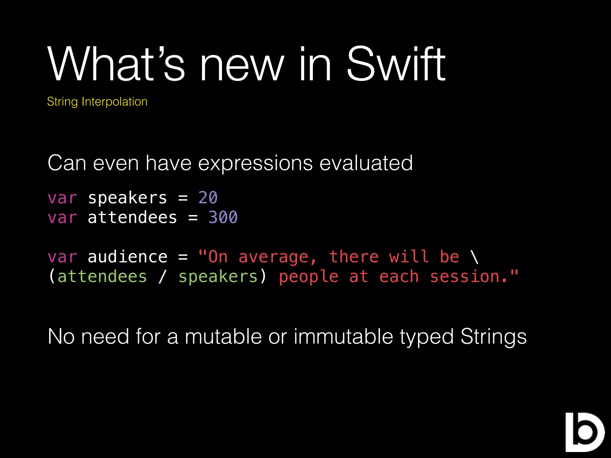 What’s new in Swift
var speakers = 20
var attendees = 300
var audience = "On average, there will be 
(attendees / speakers) people at each session."
String Interpolation
Can even have expressions evaluated
No need for a mutable or immutable typed Strings
 