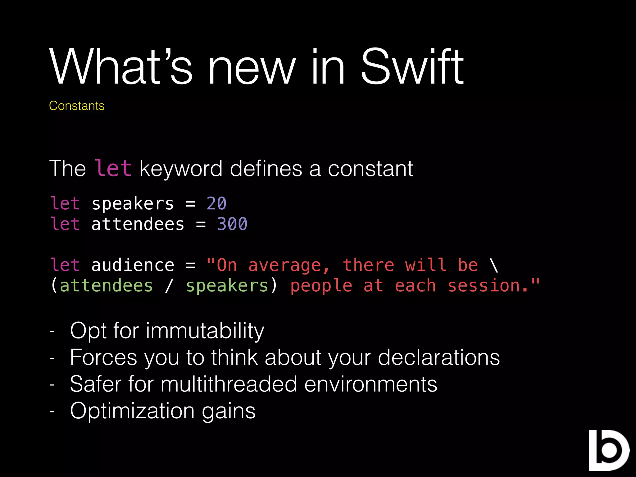 What’s new in Swift
The let keyword deﬁnes a constant
Constants
let speakers = 20
let attendees = 300
let audience = "On average, there will be 
(attendees / speakers) people at each session."
- Opt for immutability
- Forces you to think about your declarations
- Safer for multithreaded environments
- Optimization gains
 