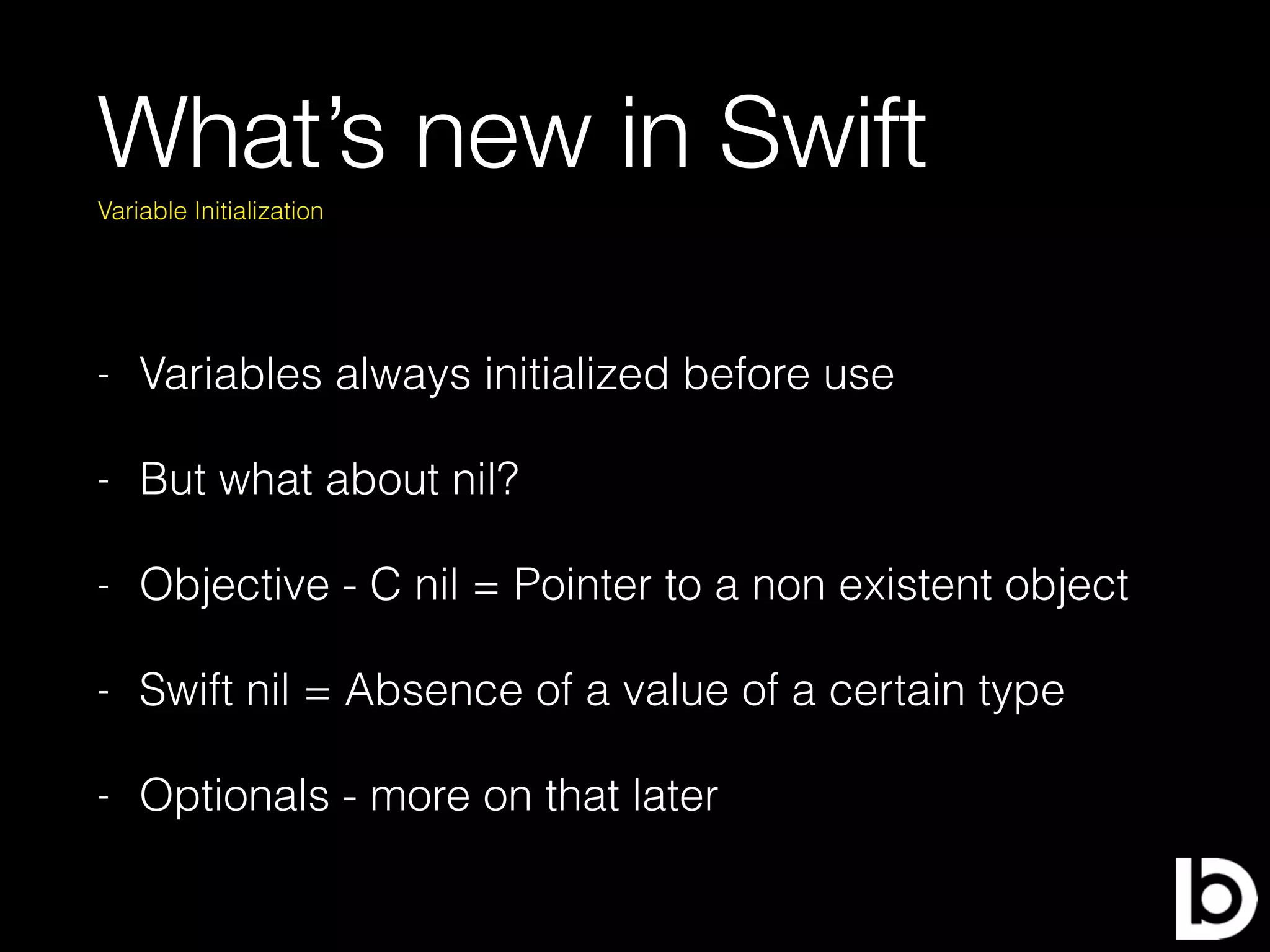 What’s new in Swift
- Variables always initialized before use
- But what about nil?
- Objective - C nil = Pointer to a non existent object
- Swift nil = Absence of a value of a certain type
- Optionals - more on that later
Variable Initialization
 
