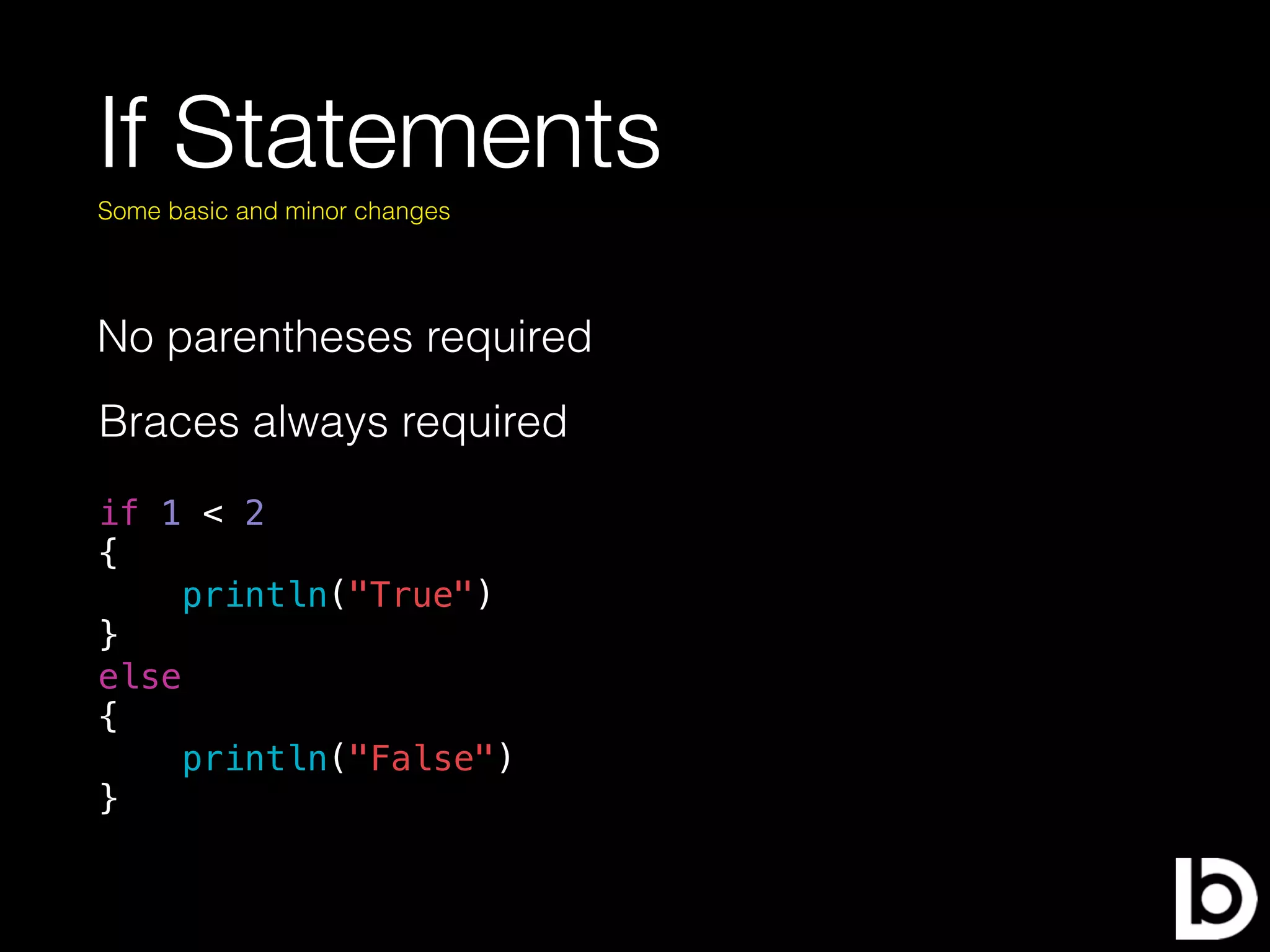 If Statements
No parentheses required
Some basic and minor changes
Braces always required
if 1 < 2
{
println("True")
}
else
{
println("False")
}
 