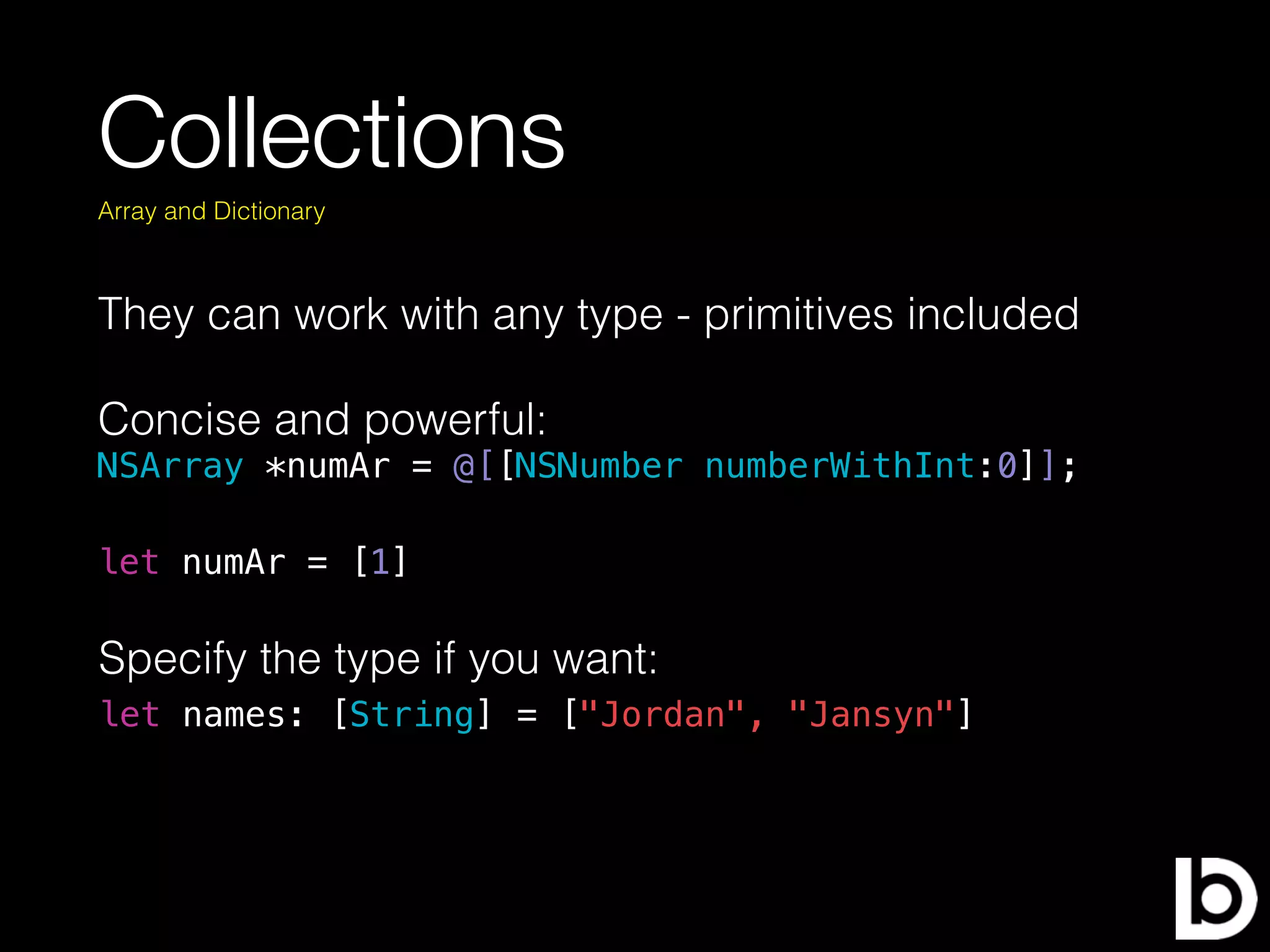 Collections
They can work with any type - primitives included
Concise and powerful:
NSArray *numAr = @[[NSNumber numberWithInt:0]];
Array and Dictionary
let numAr = [1]
let names: [String] = ["Jordan", "Jansyn"]
Specify the type if you want:
 