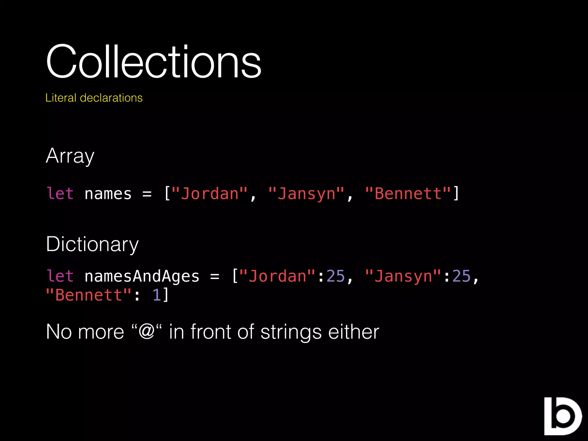Collections
Array
Literal declarations
Dictionary
let names = ["Jordan", "Jansyn", "Bennett"]
let namesAndAges = ["Jordan":25, "Jansyn":25,
"Bennett": 1]
No more “@“ in front of strings either
 