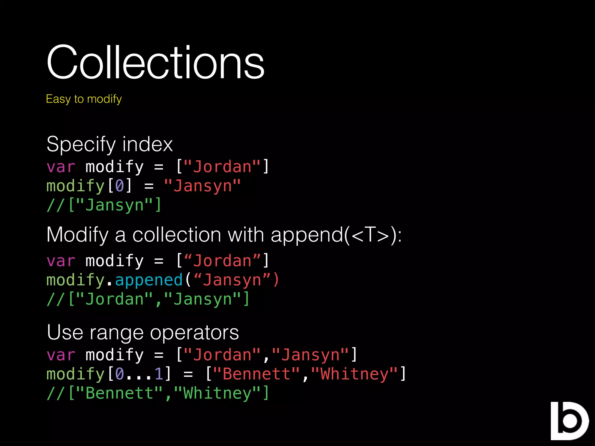 Collections
Easy to modify
Modify a collection with append(<T>):
var modify = [“Jordan”]
modify.appened(“Jansyn”)
//["Jordan","Jansyn"]
Specify index
var modify = ["Jordan"]
modify[0] = "Jansyn"
//["Jansyn"]
Use range operators
var modify = ["Jordan","Jansyn"]
modify[0...1] = ["Bennett","Whitney"]
//["Bennett","Whitney"]
 
