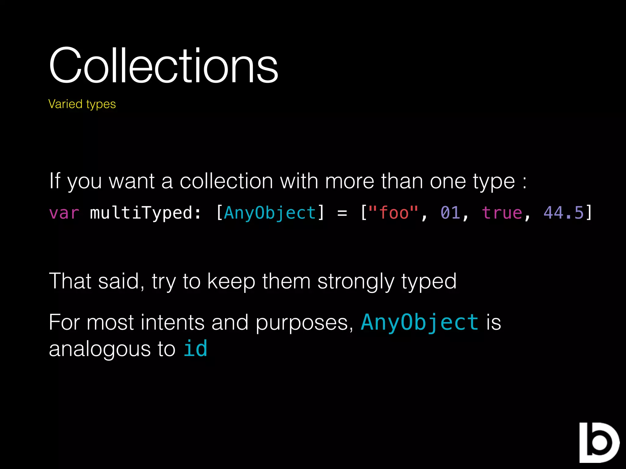 Collections
If you want a collection with more than one type :
Varied types
var multiTyped: [AnyObject] = ["foo", 01, true, 44.5]
That said, try to keep them strongly typed
For most intents and purposes, AnyObject is
analogous to id
 