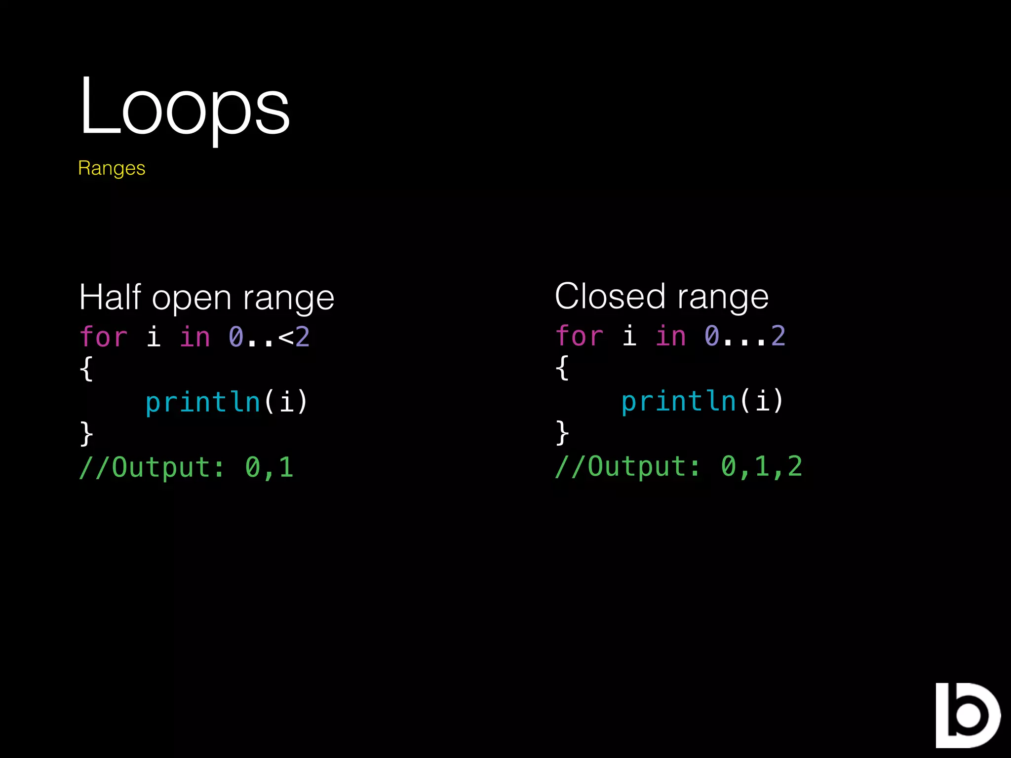 Loops
for i in 0..<2
{
println(i)
}
//Output: 0,1
Ranges
Half open range Closed range
for i in 0...2
{
println(i)
}
//Output: 0,1,2
 