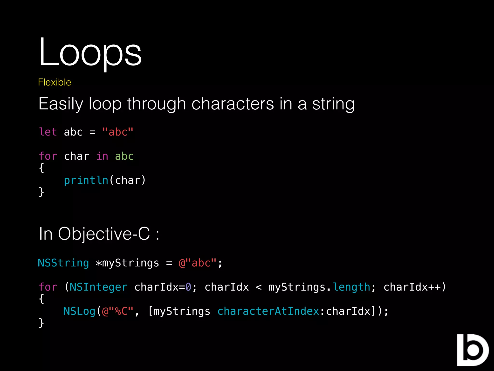 Loops
Easily loop through characters in a string
Flexible
let abc = "abc"
for char in abc
{
println(char)
}
In Objective-C :
NSString *myStrings = @"abc";
for (NSInteger charIdx=0; charIdx < myStrings.length; charIdx++)
{
NSLog(@"%C", [myStrings characterAtIndex:charIdx]);
}
 