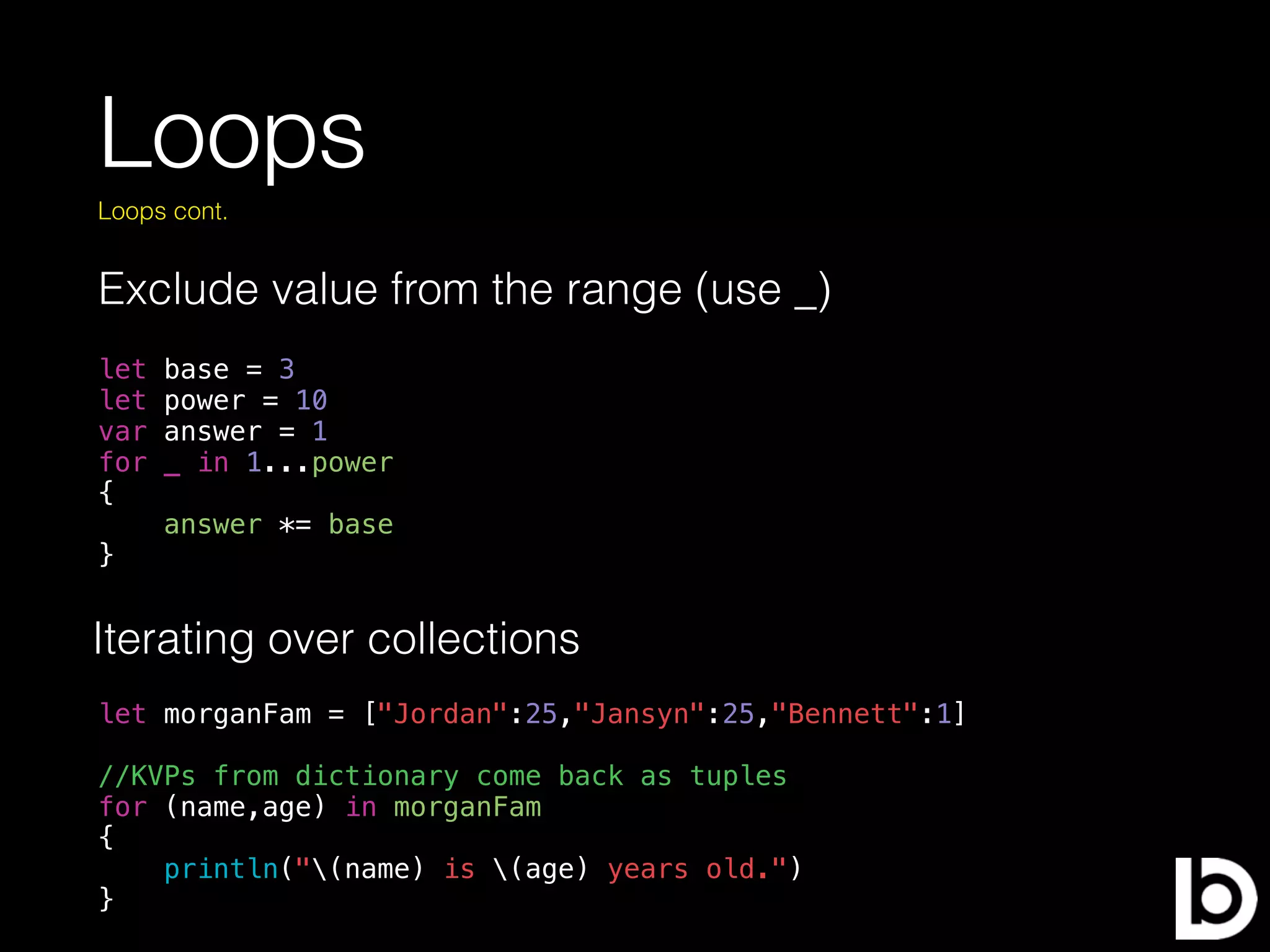 Loops
Exclude value from the range (use _)
Loops cont.
let base = 3
let power = 10
var answer = 1
for _ in 1...power
{
answer *= base
}
Iterating over collections
let morganFam = ["Jordan":25,"Jansyn":25,"Bennett":1]
//KVPs from dictionary come back as tuples
for (name,age) in morganFam
{
println("(name) is (age) years old.")
}
 