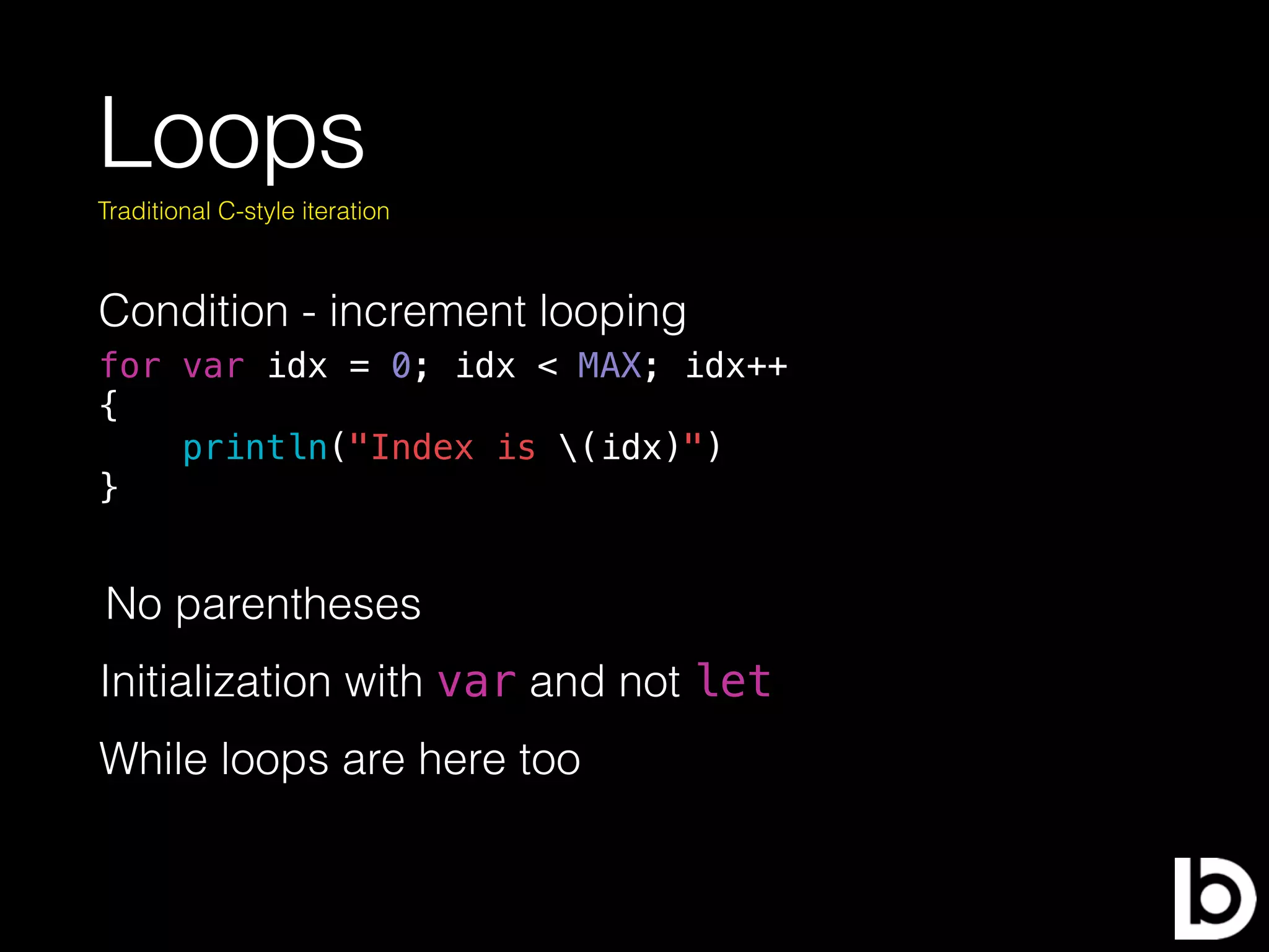 Loops
Condition - increment looping
Traditional C-style iteration
for var idx = 0; idx < MAX; idx++
{
println("Index is (idx)")
}
No parentheses
Initialization with var and not let
While loops are here too
 