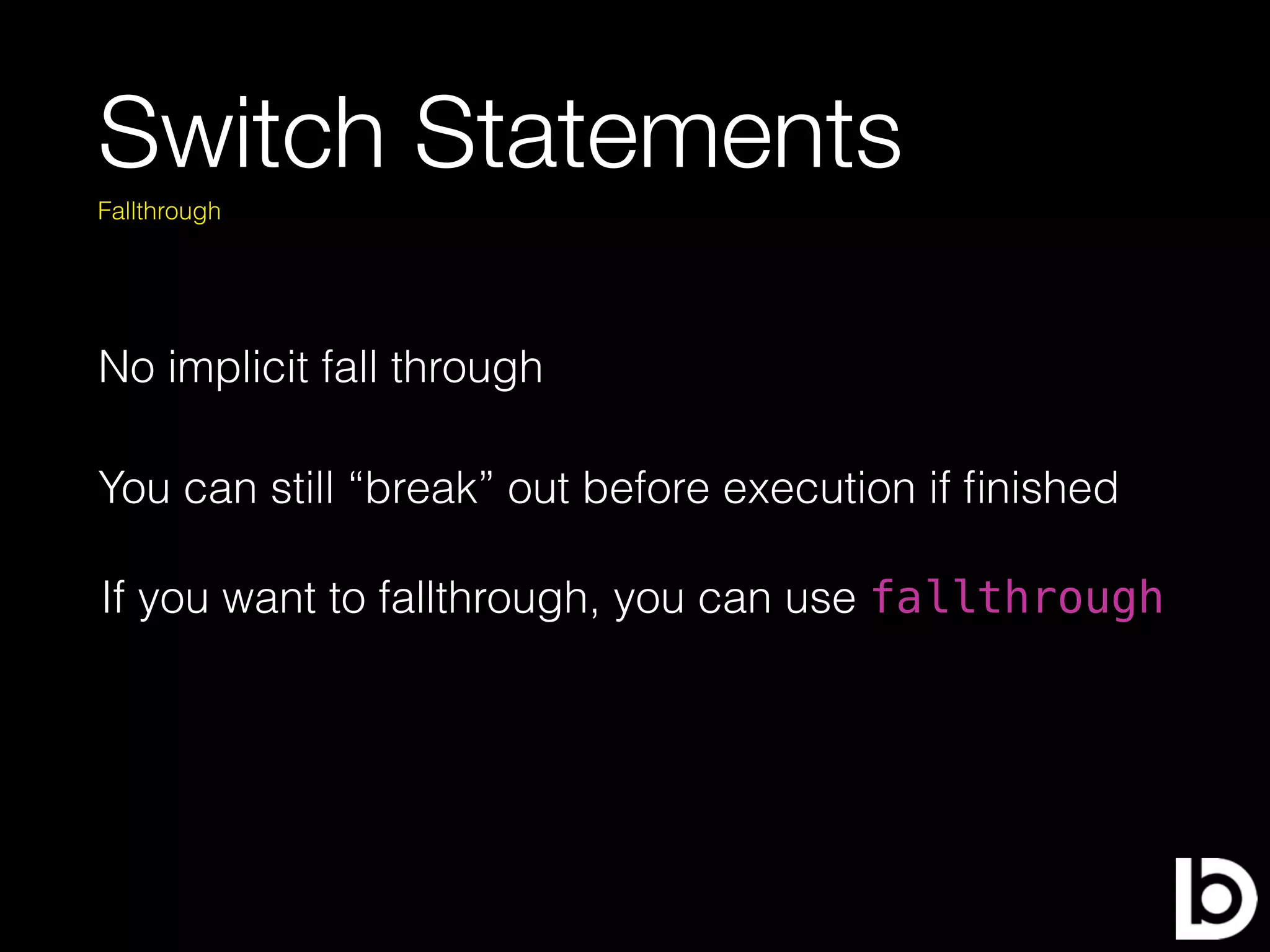 Switch Statements
No implicit fall through
Fallthrough
You can still “break” out before execution if ﬁnished
If you want to fallthrough, you can use fallthrough
 