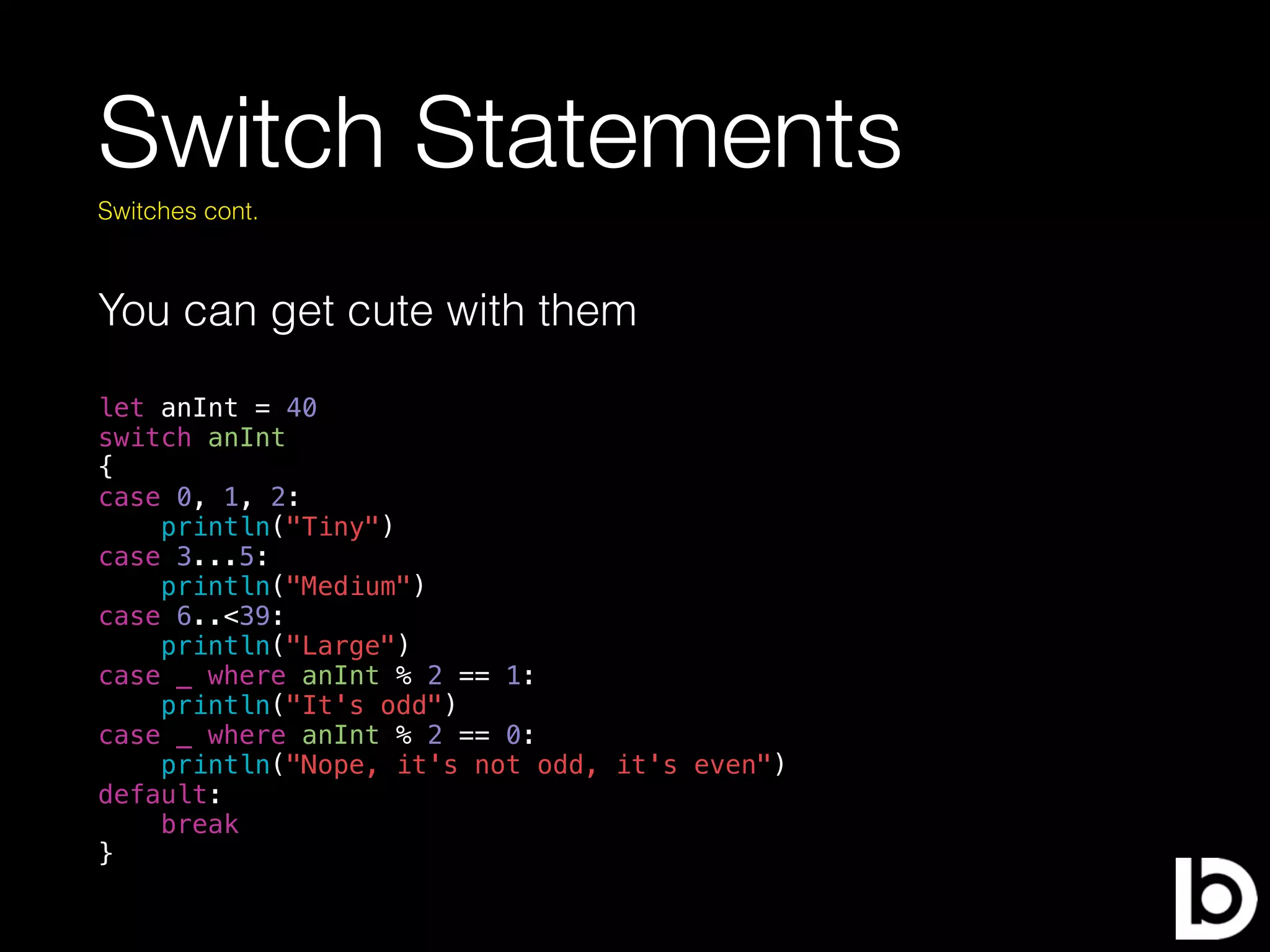 Switch Statements
You can get cute with them
Switches cont.
let anInt = 40
switch anInt
{
case 0, 1, 2:
println("Tiny")
case 3...5:
println("Medium")
case 6..<39:
println("Large")
case _ where anInt % 2 == 1:
println("It's odd")
case _ where anInt % 2 == 0:
println("Nope, it's not odd, it's even")
default:
break
}
 