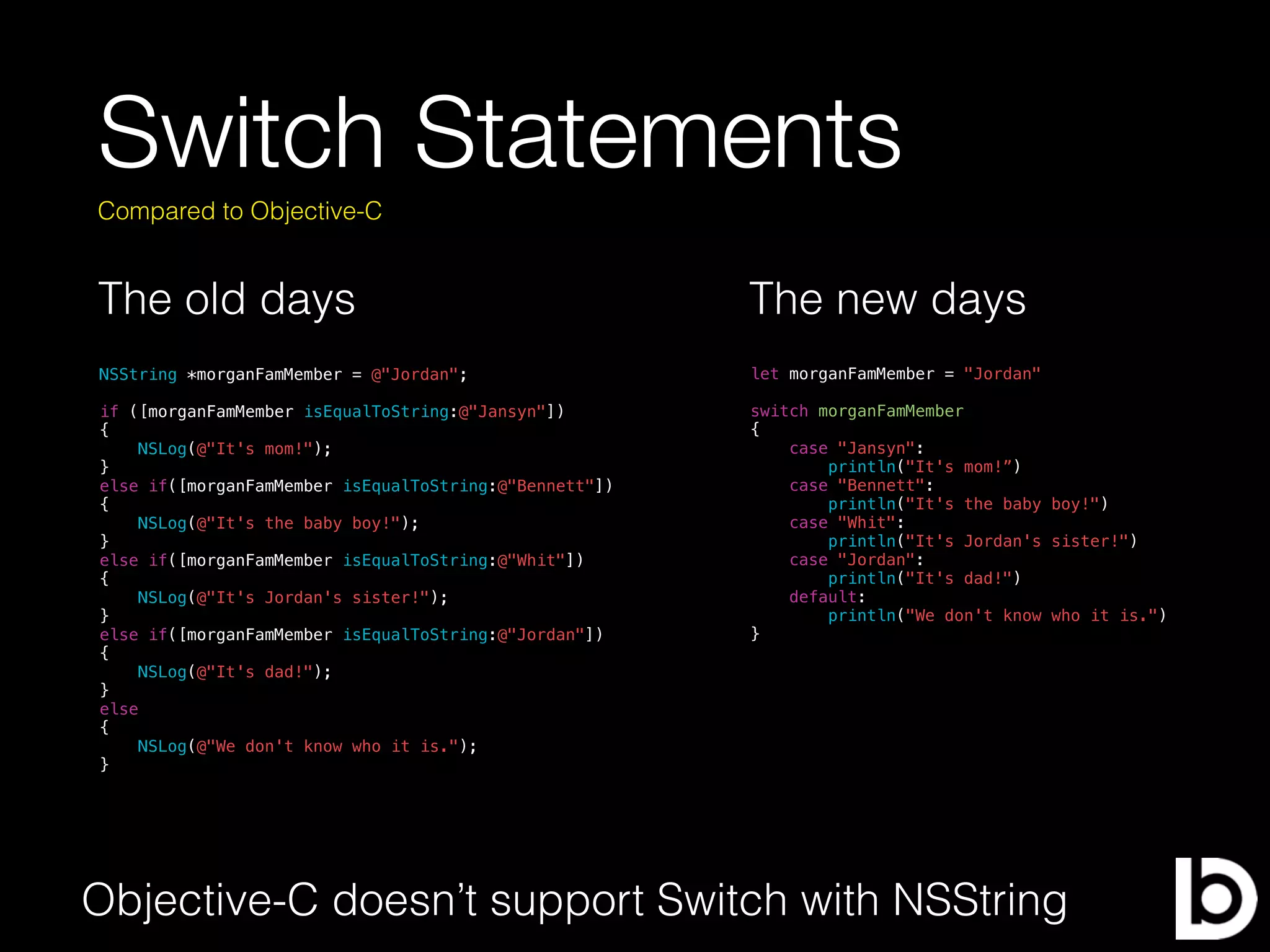 Switch Statements
The old days
Compared to Objective-C
NSString *morganFamMember = @"Jordan";
if ([morganFamMember isEqualToString:@"Jansyn"])
{
NSLog(@"It's mom!");
}
else if([morganFamMember isEqualToString:@"Bennett"])
{
NSLog(@"It's the baby boy!");
}
else if([morganFamMember isEqualToString:@"Whit"])
{
NSLog(@"It's Jordan's sister!");
}
else if([morganFamMember isEqualToString:@"Jordan"])
{
NSLog(@"It's dad!");
}
else
{
NSLog(@"We don't know who it is.");
}
The new days
let morganFamMember = "Jordan"
switch morganFamMember
{
case "Jansyn":
println("It's mom!”)
case "Bennett":
println("It's the baby boy!")
case "Whit":
println("It's Jordan's sister!")
case "Jordan":
println("It's dad!")
default:
println("We don't know who it is.")
}
Objective-C doesn’t support Switch with NSString
 