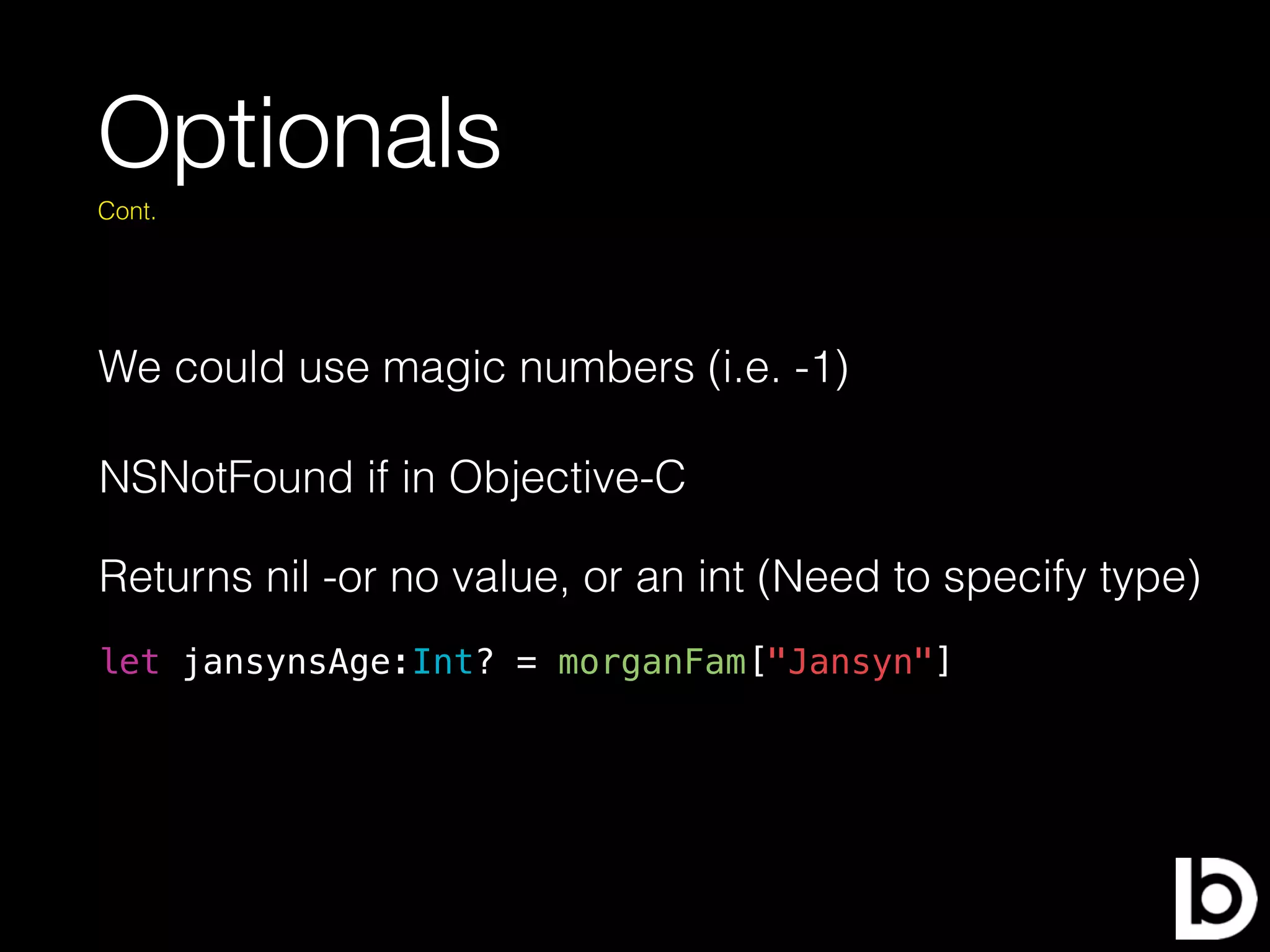 Optionals
We could use magic numbers (i.e. -1)
Cont.
let jansynsAge:Int? = morganFam["Jansyn"]
NSNotFound if in Objective-C
Returns nil -or no value, or an int (Need to specify type)
 
