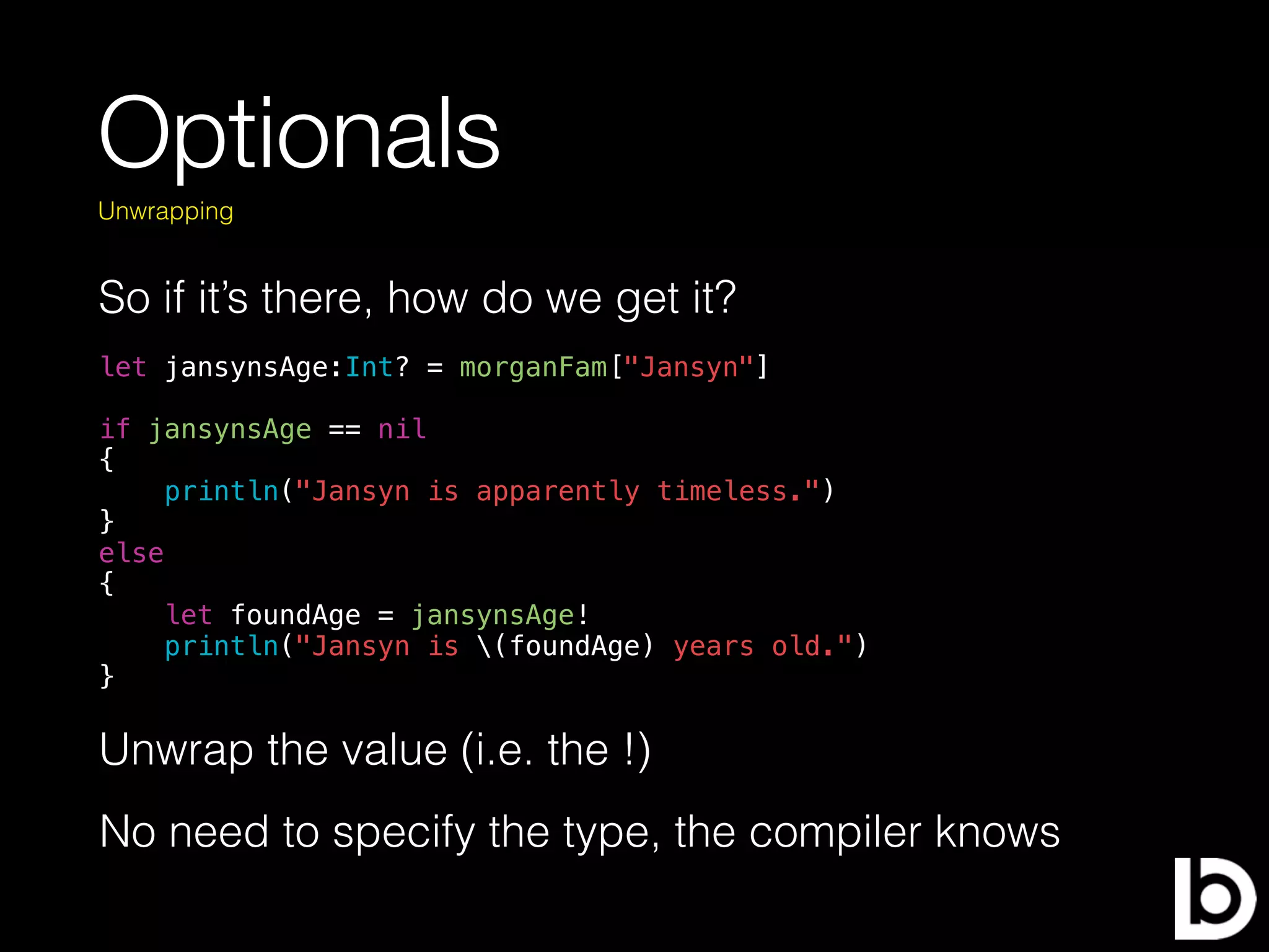 Optionals
So if it’s there, how do we get it?
Unwrapping
let jansynsAge:Int? = morganFam["Jansyn"]
if jansynsAge == nil
{
println("Jansyn is apparently timeless.")
}
else
{
let foundAge = jansynsAge!
println("Jansyn is (foundAge) years old.")
}
Unwrap the value (i.e. the !)
No need to specify the type, the compiler knows
 