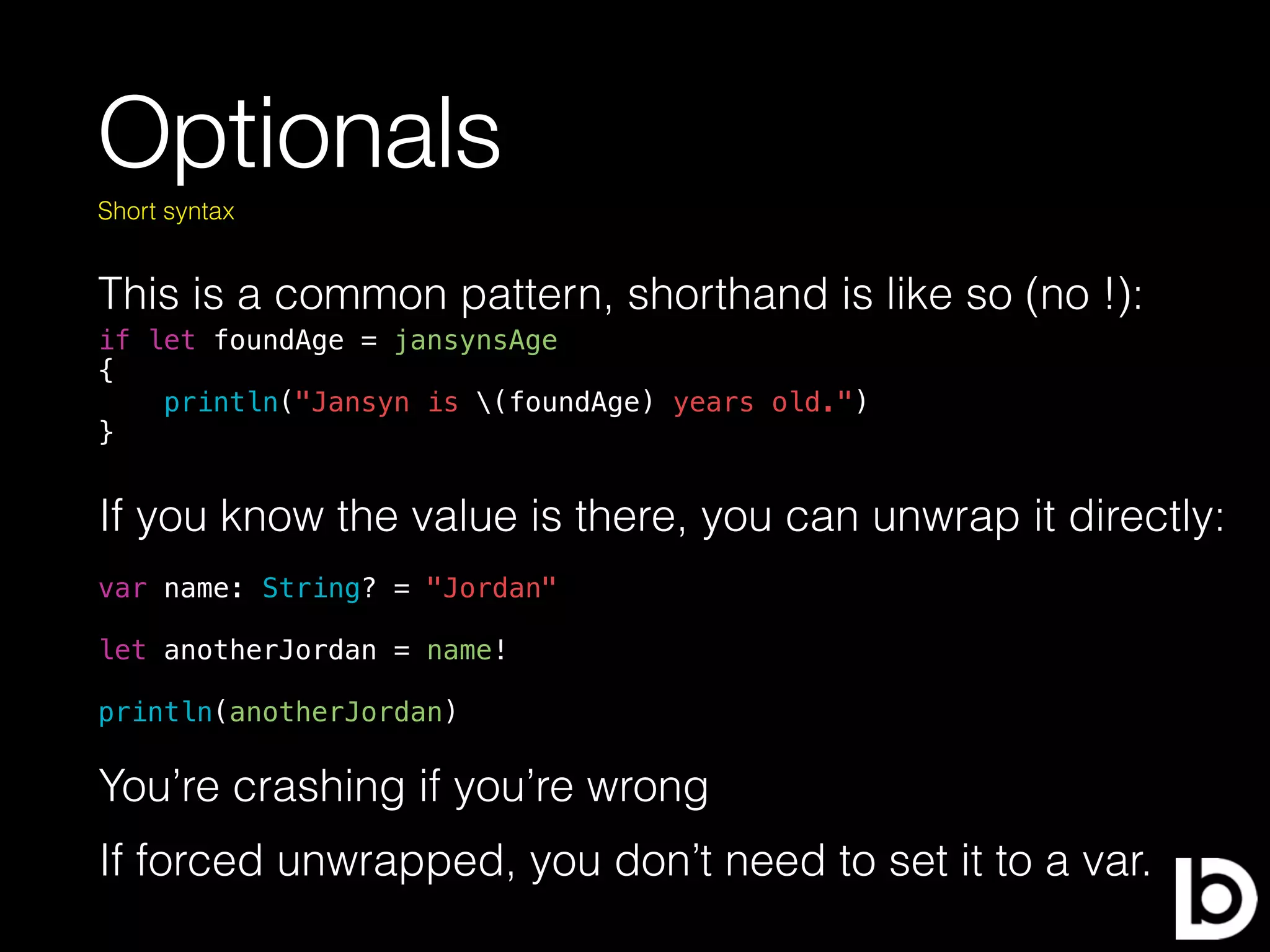 Optionals
This is a common pattern, shorthand is like so (no !):
Short syntax
if let foundAge = jansynsAge
{
println("Jansyn is (foundAge) years old.")
}
If you know the value is there, you can unwrap it directly:
var name: String? = "Jordan"
let anotherJordan = name!
println(anotherJordan)
You’re crashing if you’re wrong
If forced unwrapped, you don’t need to set it to a var.
 