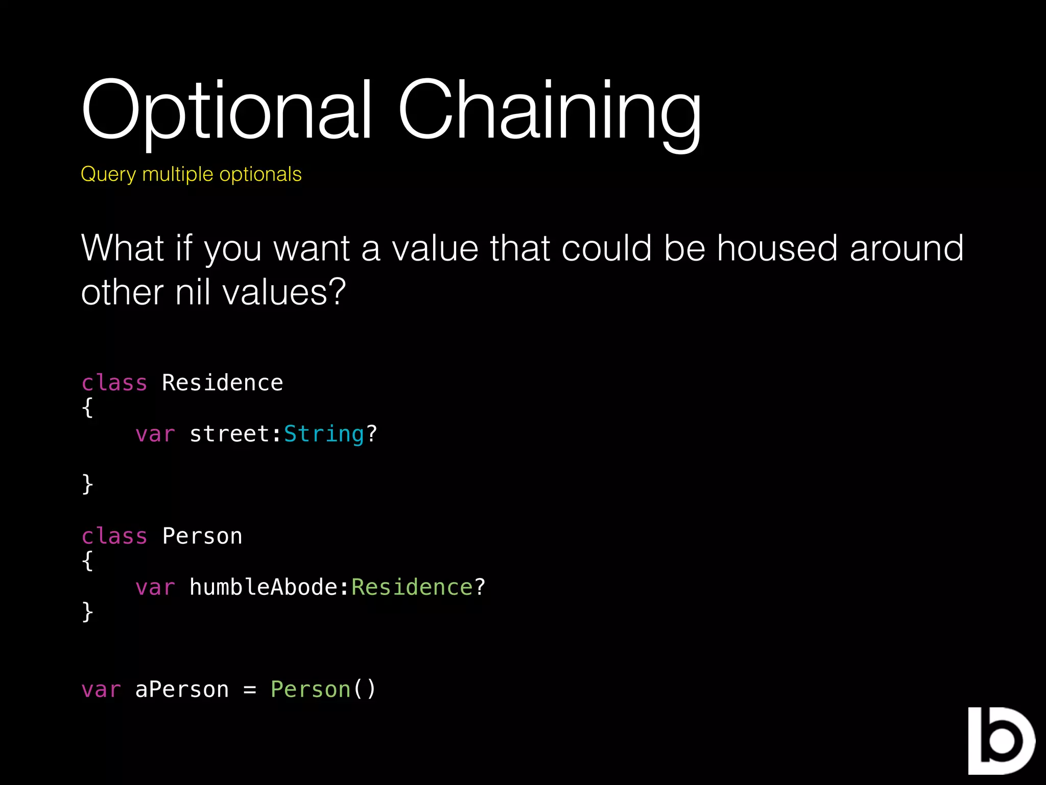Optional Chaining
What if you want a value that could be housed around
other nil values?
Query multiple optionals
class Residence
{
var street:String?
}
class Person
{
var humbleAbode:Residence?
}
var aPerson = Person()
 