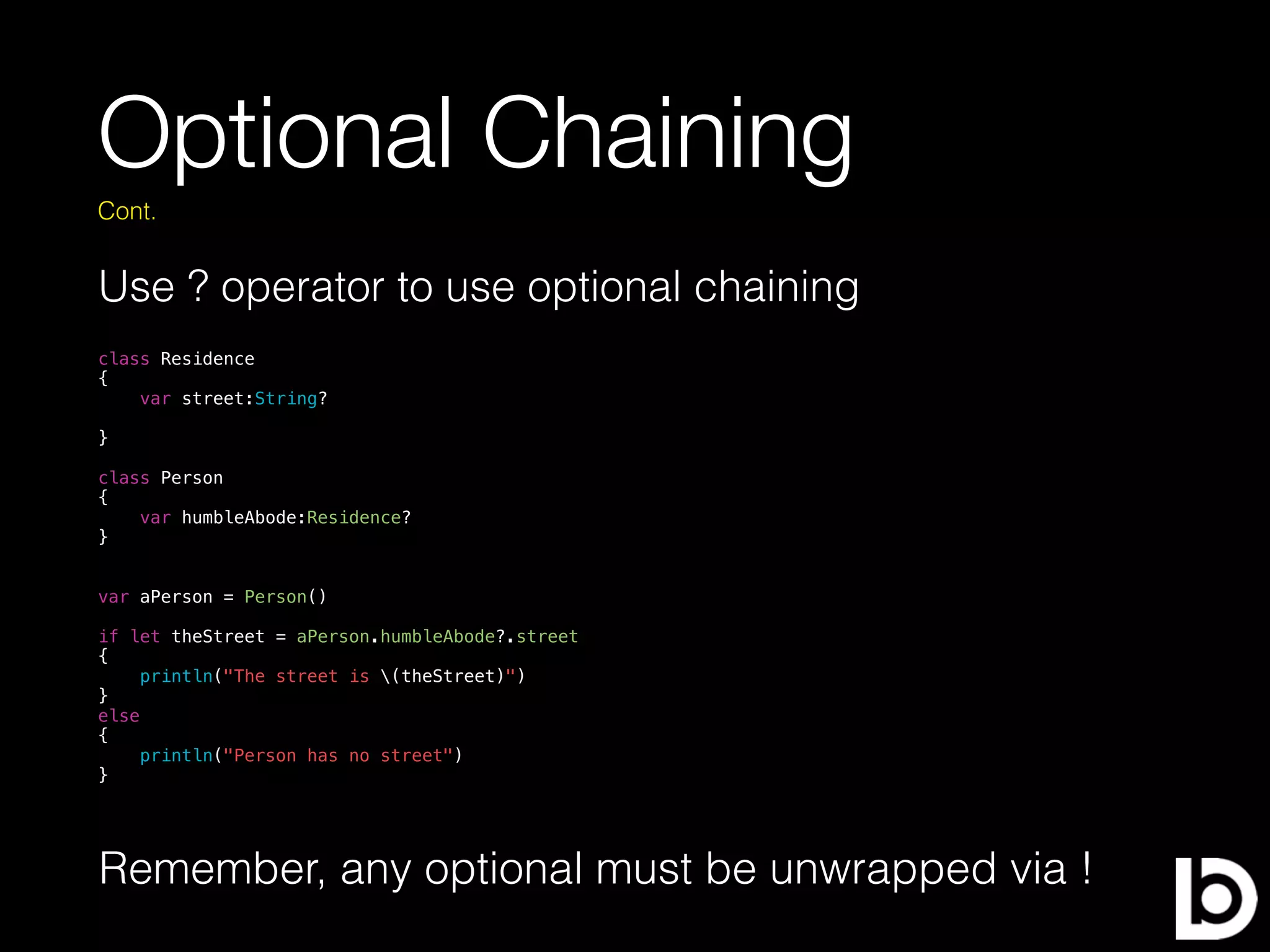 Optional Chaining
Use ? operator to use optional chaining
Cont.
class Residence
{
var street:String?
}
class Person
{
var humbleAbode:Residence?
}
var aPerson = Person()
if let theStreet = aPerson.humbleAbode?.street
{
println("The street is (theStreet)")
}
else
{
println("Person has no street")
}
Remember, any optional must be unwrapped via !
 