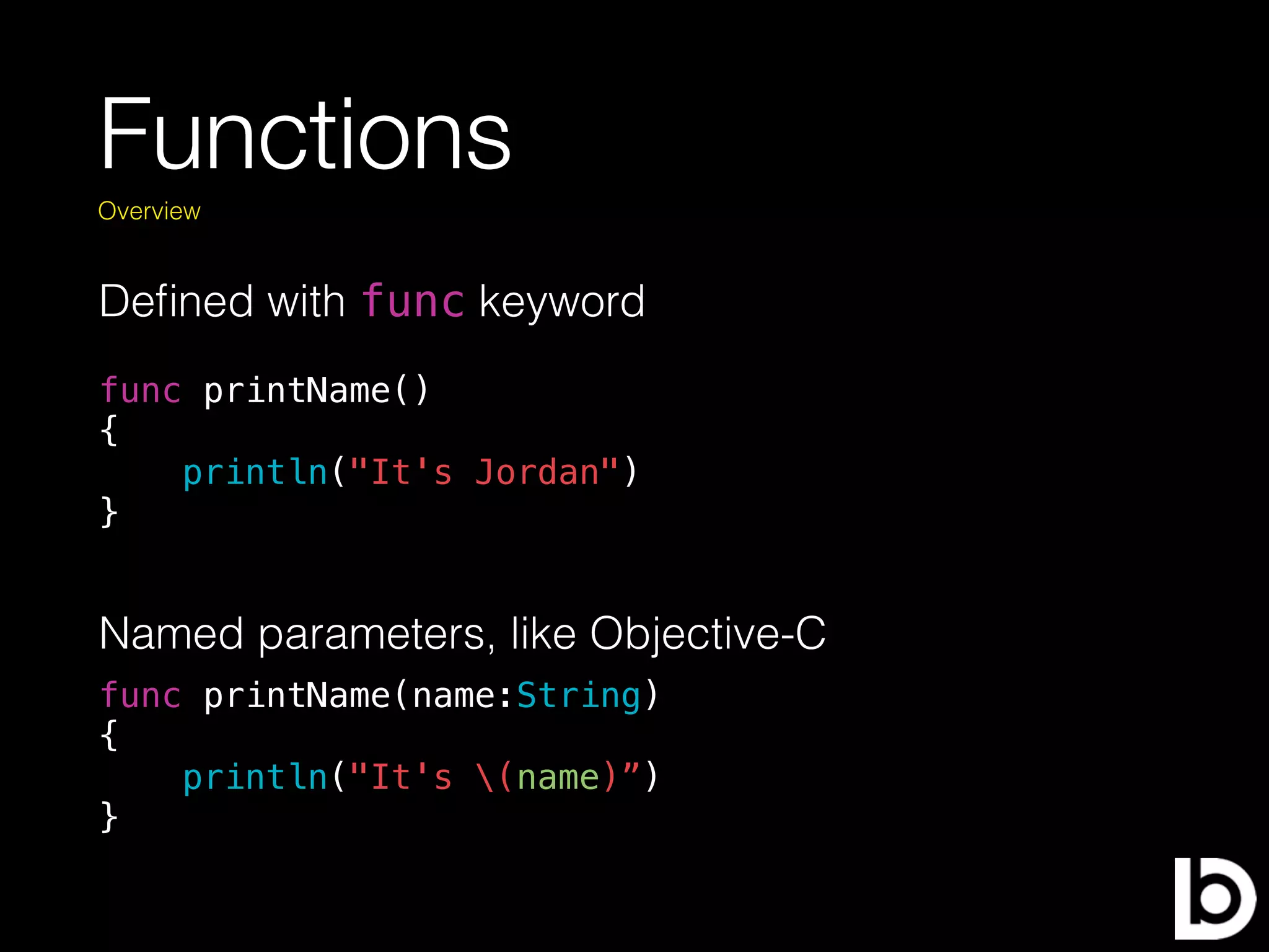 Functions
Deﬁned with func keyword
Overview
func printName()
{
println("It's Jordan")
}
Named parameters, like Objective-C
func printName(name:String)
{
println("It's (name)”)
}
 
