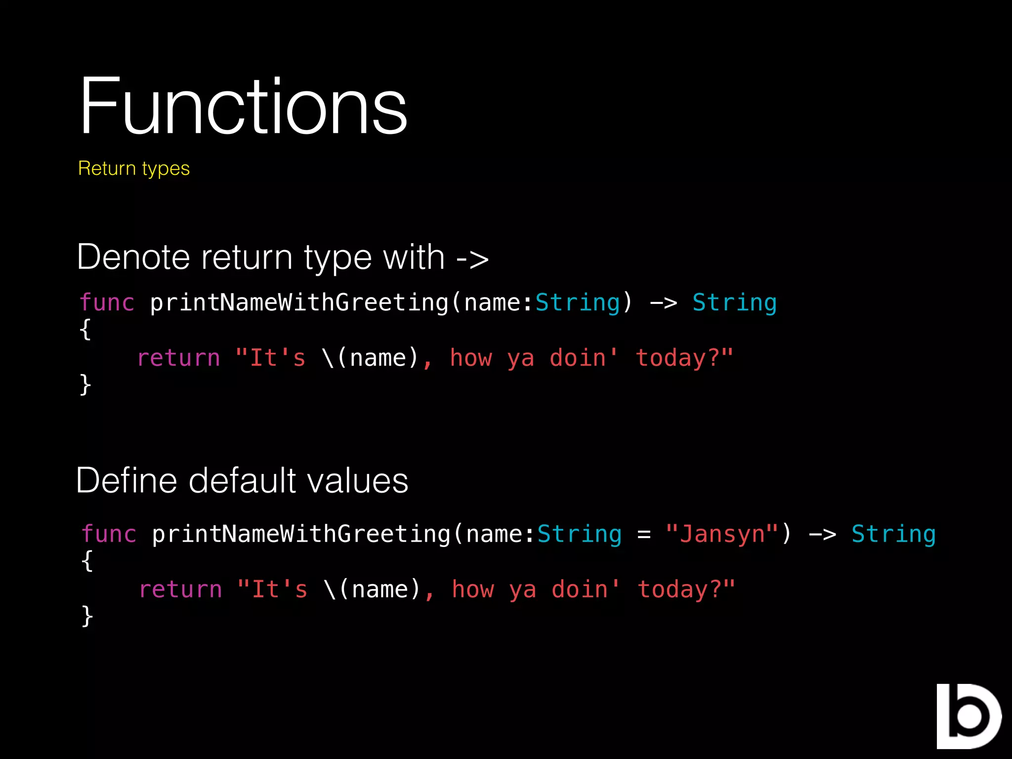 Functions
Denote return type with ->
Return types
func printNameWithGreeting(name:String) -> String
{
return "It's (name), how ya doin' today?"
}
Deﬁne default values
func printNameWithGreeting(name:String = "Jansyn") -> String
{
return "It's (name), how ya doin' today?"
}
 