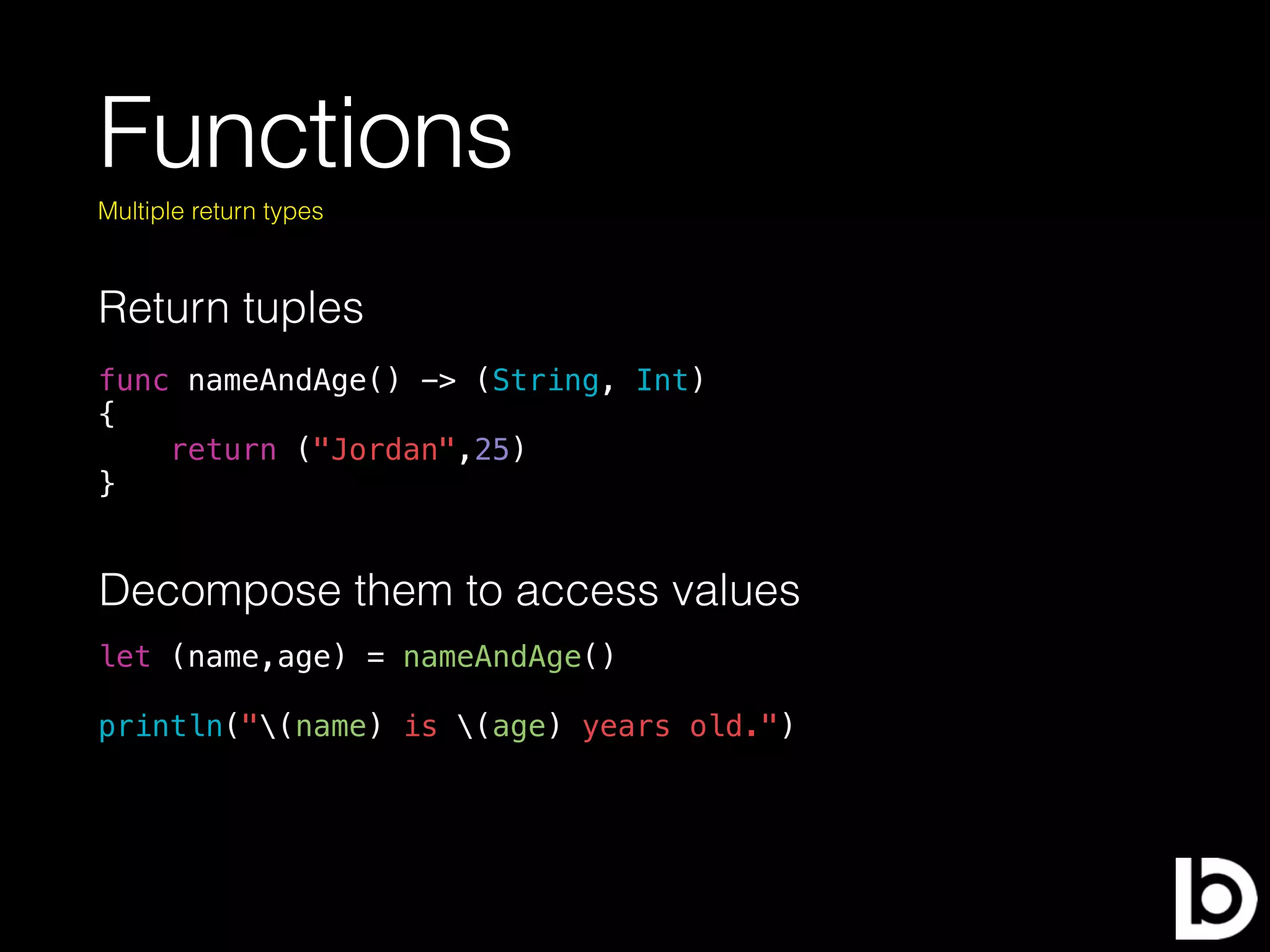 Functions
Return tuples
Multiple return types
func nameAndAge() -> (String, Int)
{
return ("Jordan",25)
}
Decompose them to access values
let (name,age) = nameAndAge()
println("(name) is (age) years old.")
 