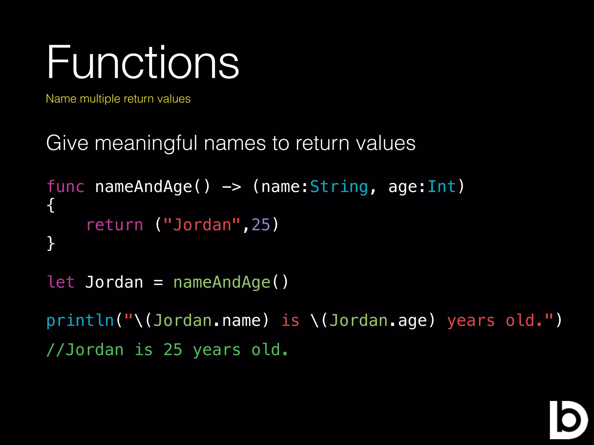 Functions
Give meaningful names to return values
Name multiple return values
func nameAndAge() -> (name:String, age:Int)
{
return ("Jordan",25)
}
let Jordan = nameAndAge()
println("(Jordan.name) is (Jordan.age) years old.")
//Jordan is 25 years old.
 