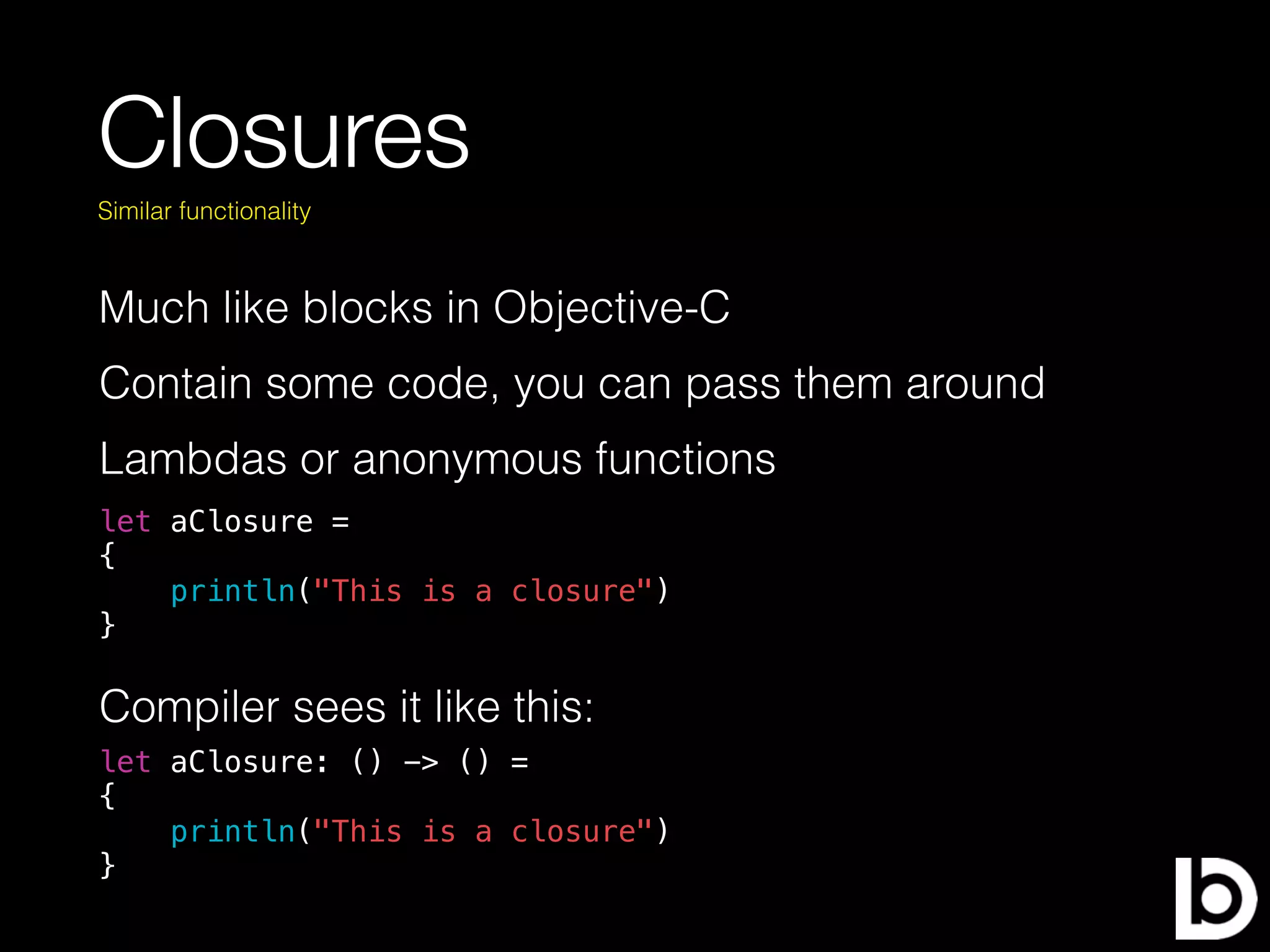 Closures
Much like blocks in Objective-C
Similar functionality
Contain some code, you can pass them around
Lambdas or anonymous functions
let aClosure =
{
println("This is a closure")
}
Compiler sees it like this:
let aClosure: () -> () =
{
println("This is a closure")
}
 