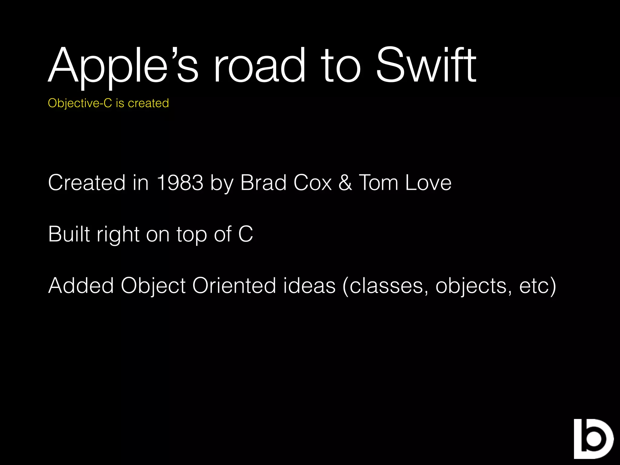 Apple’s road to Swift
Created in 1983 by Brad Cox & Tom Love
Built right on top of C
Added Object Oriented ideas (classes, objects, etc)
Objective-C is created
 