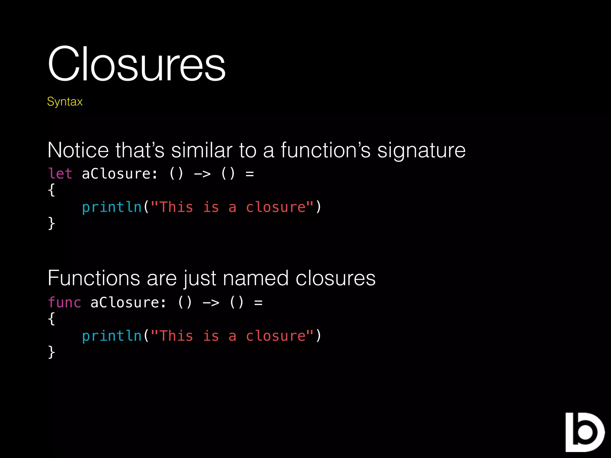 Closures
Notice that’s similar to a function’s signature
Syntax
let aClosure: () -> () =
{
println("This is a closure")
}
func aClosure: () -> () =
{
println("This is a closure")
}
Functions are just named closures
 