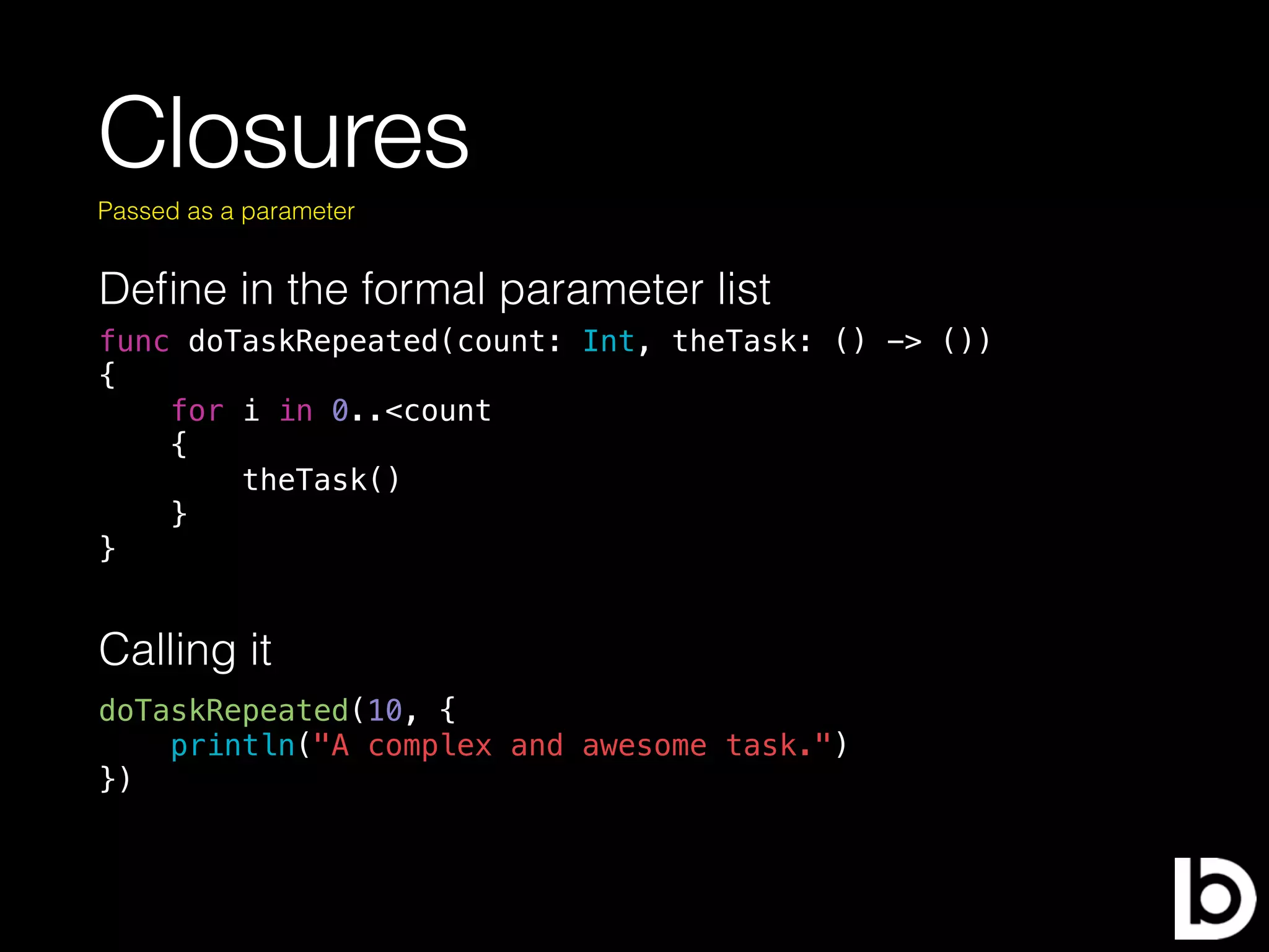 Closures
Deﬁne in the formal parameter list
Passed as a parameter
func doTaskRepeated(count: Int, theTask: () -> ())
{
for i in 0..<count
{
theTask()
}
}
Calling it
doTaskRepeated(10, {
println("A complex and awesome task.")
})
 