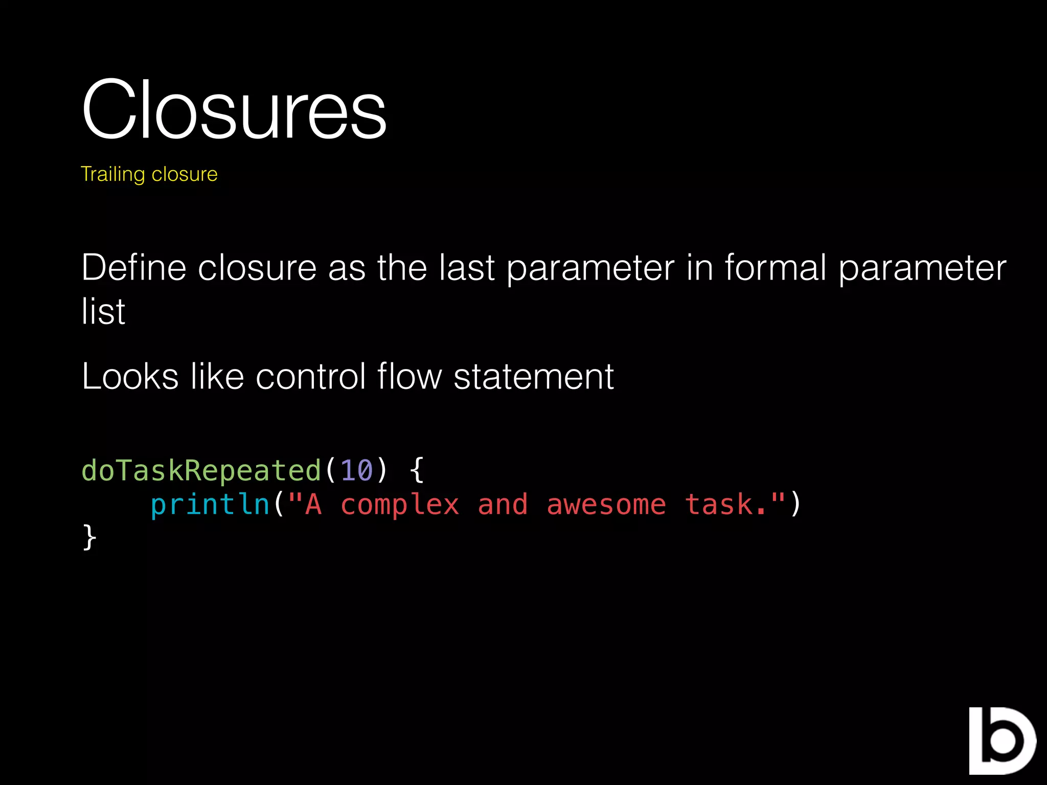 Closures
Deﬁne closure as the last parameter in formal parameter
list
Trailing closure
doTaskRepeated(10) {
println("A complex and awesome task.")
}
Looks like control ﬂow statement
 
