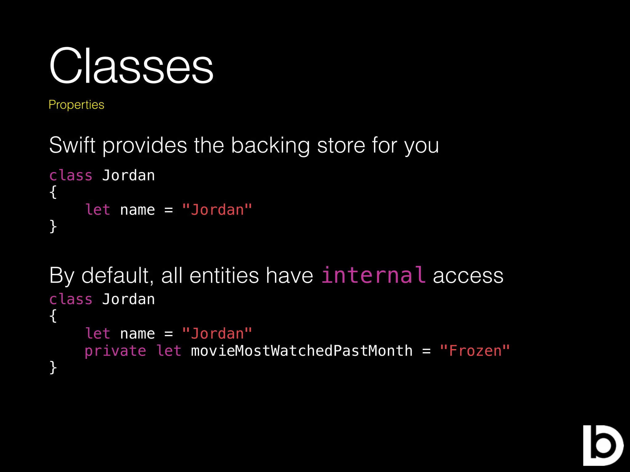Classes
class Jordan
{
let name = "Jordan"
}
Properties
Swift provides the backing store for you
By default, all entities have internal access
class Jordan
{
let name = "Jordan"
private let movieMostWatchedPastMonth = "Frozen"
}
 