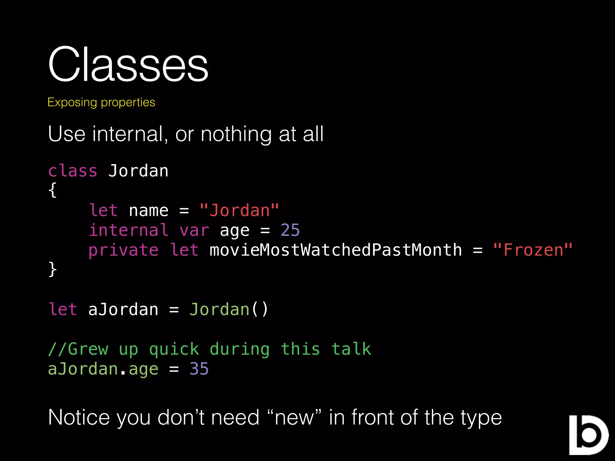 Classes
Use internal, or nothing at all
Exposing properties
class Jordan
{
let name = "Jordan"
internal var age = 25
private let movieMostWatchedPastMonth = "Frozen"
}
let aJordan = Jordan()
//Grew up quick during this talk
aJordan.age = 35
Notice you don’t need “new” in front of the type
 