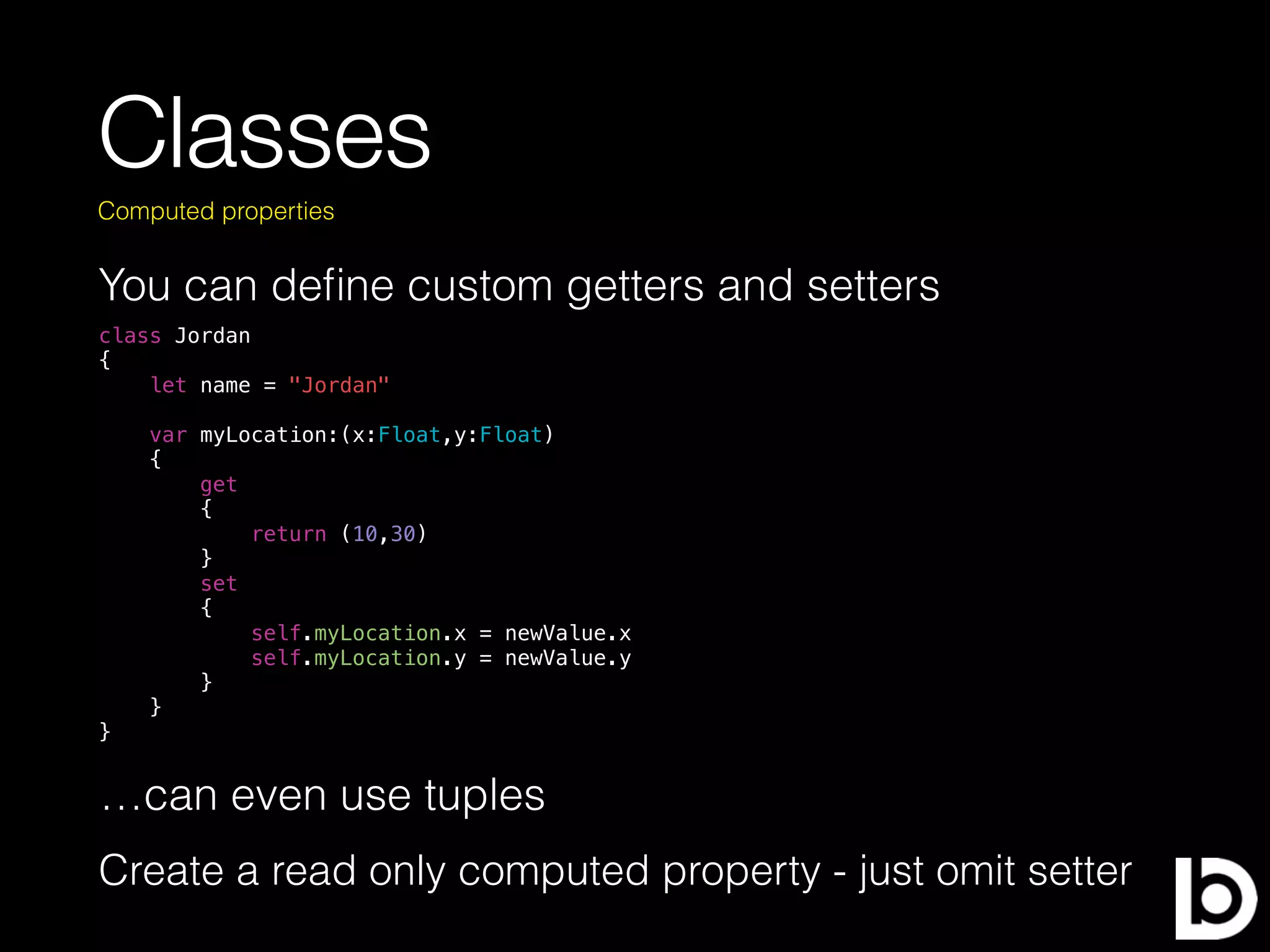 Classes
You can deﬁne custom getters and setters
Computed properties
class Jordan
{
let name = "Jordan"
var myLocation:(x:Float,y:Float)
{
get
{
return (10,30)
}
set
{
self.myLocation.x = newValue.x
self.myLocation.y = newValue.y
}
}
}
…can even use tuples
Create a read only computed property - just omit setter
 