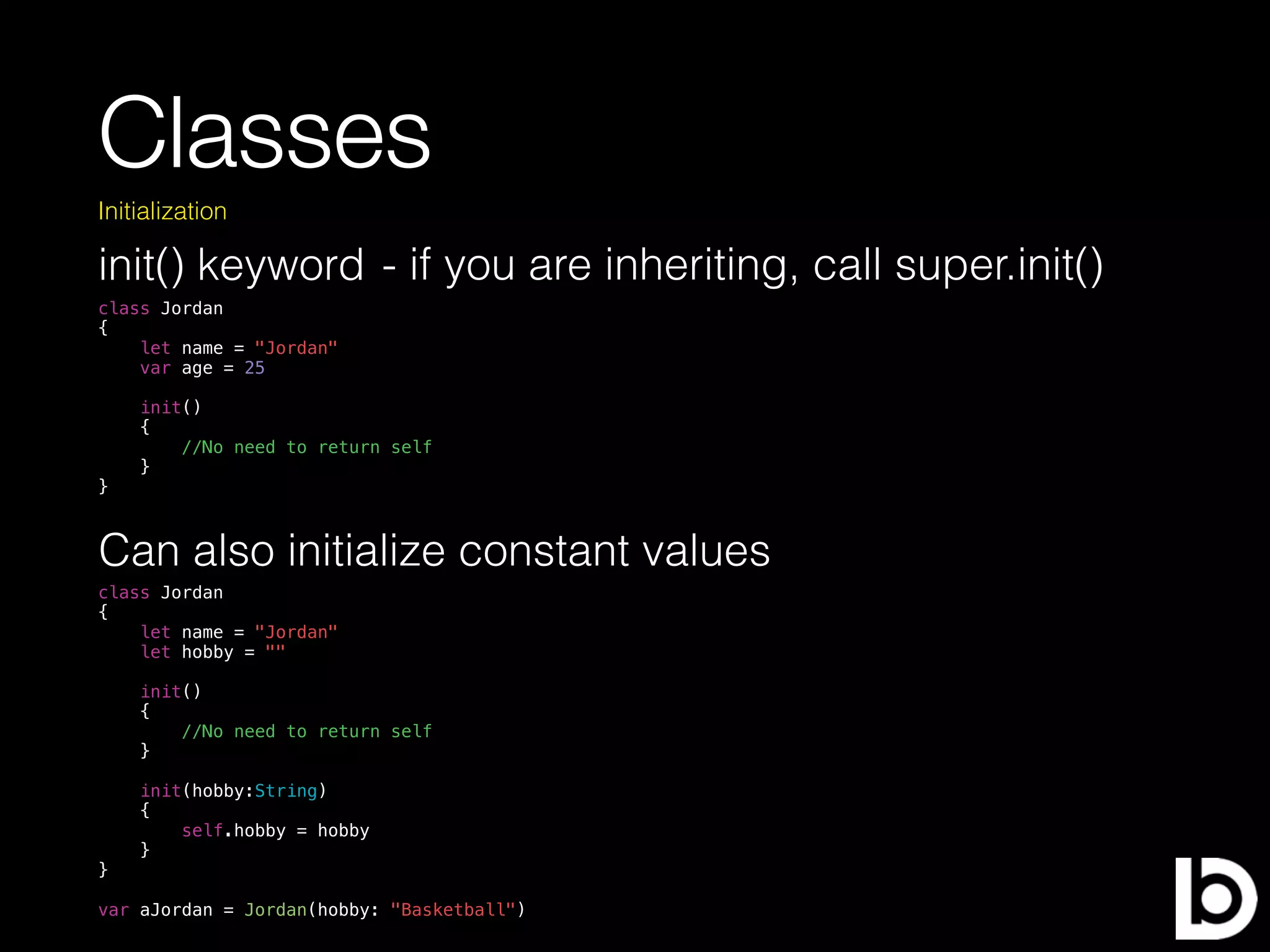 Classes
init() keyword
Initialization
class Jordan
{
let name = "Jordan"
var age = 25
init()
{
//No need to return self
}
}
Can also initialize constant values
class Jordan
{
let name = "Jordan"
let hobby = ""
init()
{
//No need to return self
}
init(hobby:String)
{
self.hobby = hobby
}
}
var aJordan = Jordan(hobby: "Basketball")
- if you are inheriting, call super.init()
 