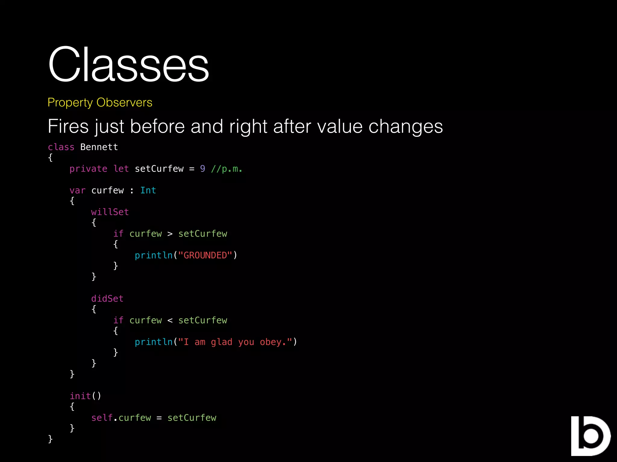 Classes
Fires just before and right after value changes
Property Observers
class Bennett
{
private let setCurfew = 9 //p.m.
var curfew : Int
{
willSet
{
if curfew > setCurfew
{
println("GROUNDED")
}
}
didSet
{
if curfew < setCurfew
{
println("I am glad you obey.")
}
}
}
init()
{
self.curfew = setCurfew
}
}
 