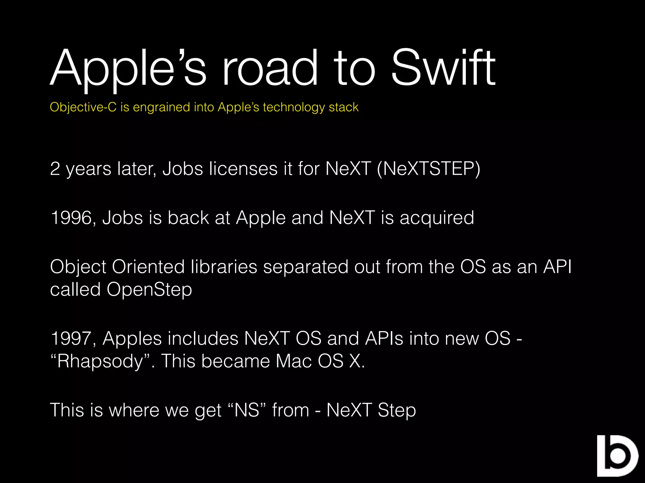 Apple’s road to Swift
2 years later, Jobs licenses it for NeXT (NeXTSTEP)
1996, Jobs is back at Apple and NeXT is acquired
Object Oriented libraries separated out from the OS as an API
called OpenStep
1997, Apples includes NeXT OS and APIs into new OS -
“Rhapsody”. This became Mac OS X.
This is where we get “NS” from - NeXT Step
Objective-C is engrained into Apple’s technology stack
 