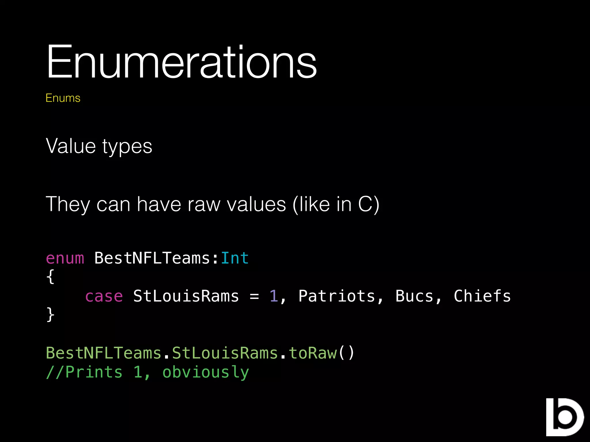 Enumerations
Value types
Enums
They can have raw values (like in C)
enum BestNFLTeams:Int
{
case StLouisRams = 1, Patriots, Bucs, Chiefs
}
BestNFLTeams.StLouisRams.toRaw()
//Prints 1, obviously
 