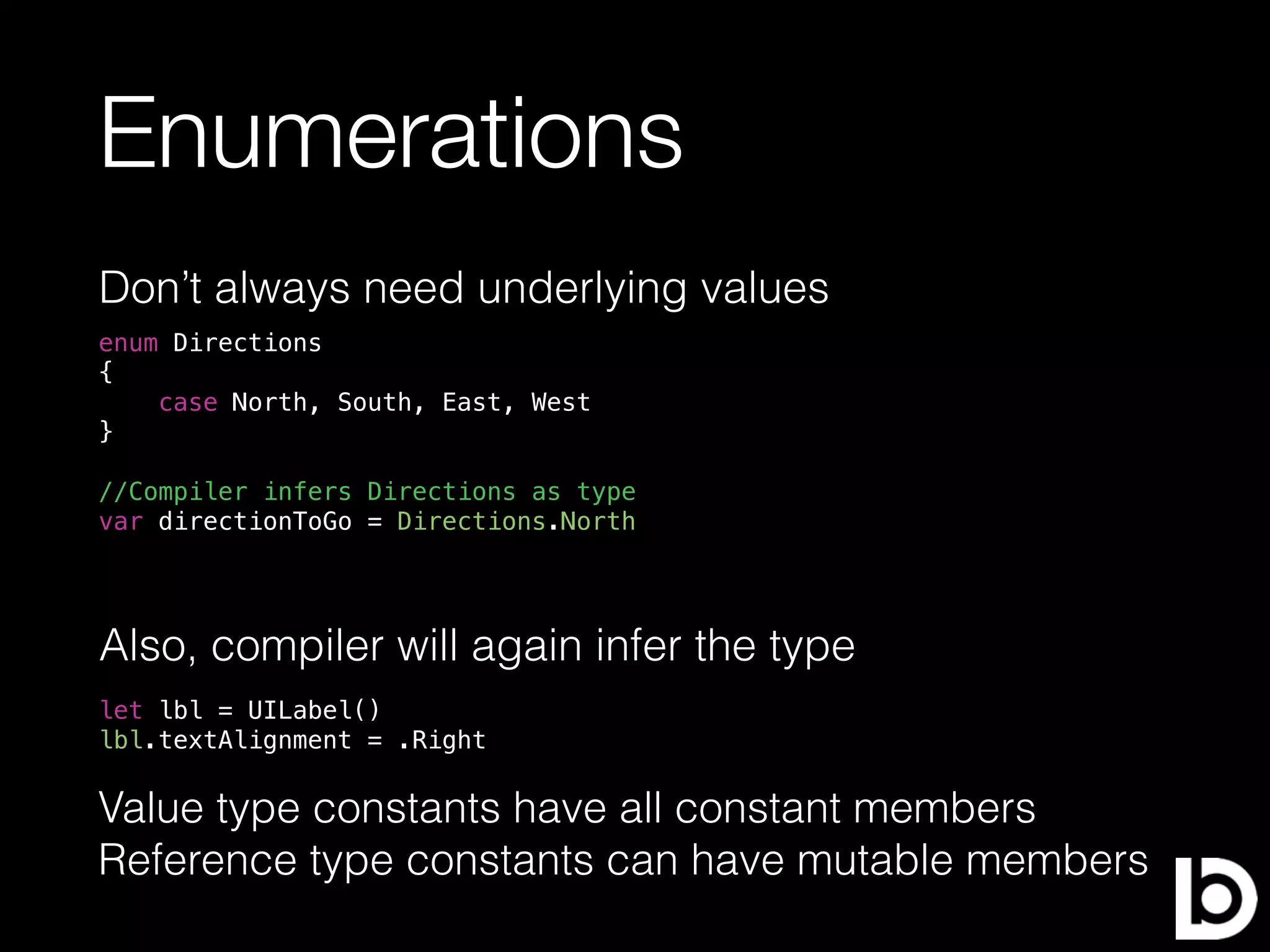 Enumerations
Don’t always need underlying values
enum Directions
{
case North, South, East, West
}
//Compiler infers Directions as type
var directionToGo = Directions.North
Also, compiler will again infer the type
let lbl = UILabel()
lbl.textAlignment = .Right
Value type constants have all constant members
Reference type constants can have mutable members
 