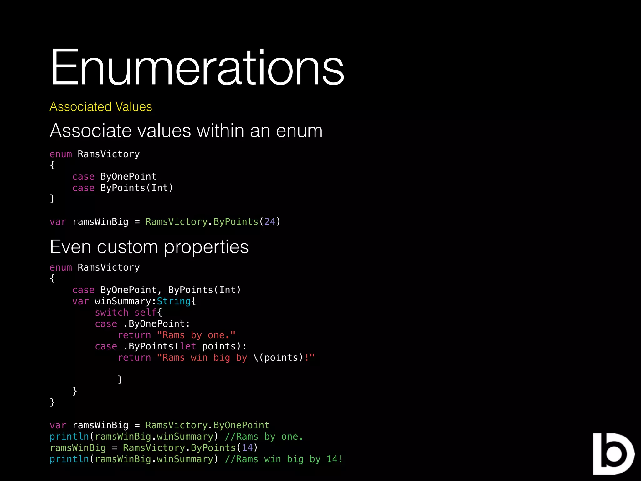 Enumerations
Associate values within an enum
Associated Values
enum RamsVictory
{
case ByOnePoint
case ByPoints(Int)
}
var ramsWinBig = RamsVictory.ByPoints(24)
Even custom properties
enum RamsVictory
{
case ByOnePoint, ByPoints(Int)
var winSummary:String{
switch self{
case .ByOnePoint:
return "Rams by one."
case .ByPoints(let points):
return "Rams win big by (points)!"
}
}
}
var ramsWinBig = RamsVictory.ByOnePoint
println(ramsWinBig.winSummary) //Rams by one.
ramsWinBig = RamsVictory.ByPoints(14)
println(ramsWinBig.winSummary) //Rams win big by 14!
 