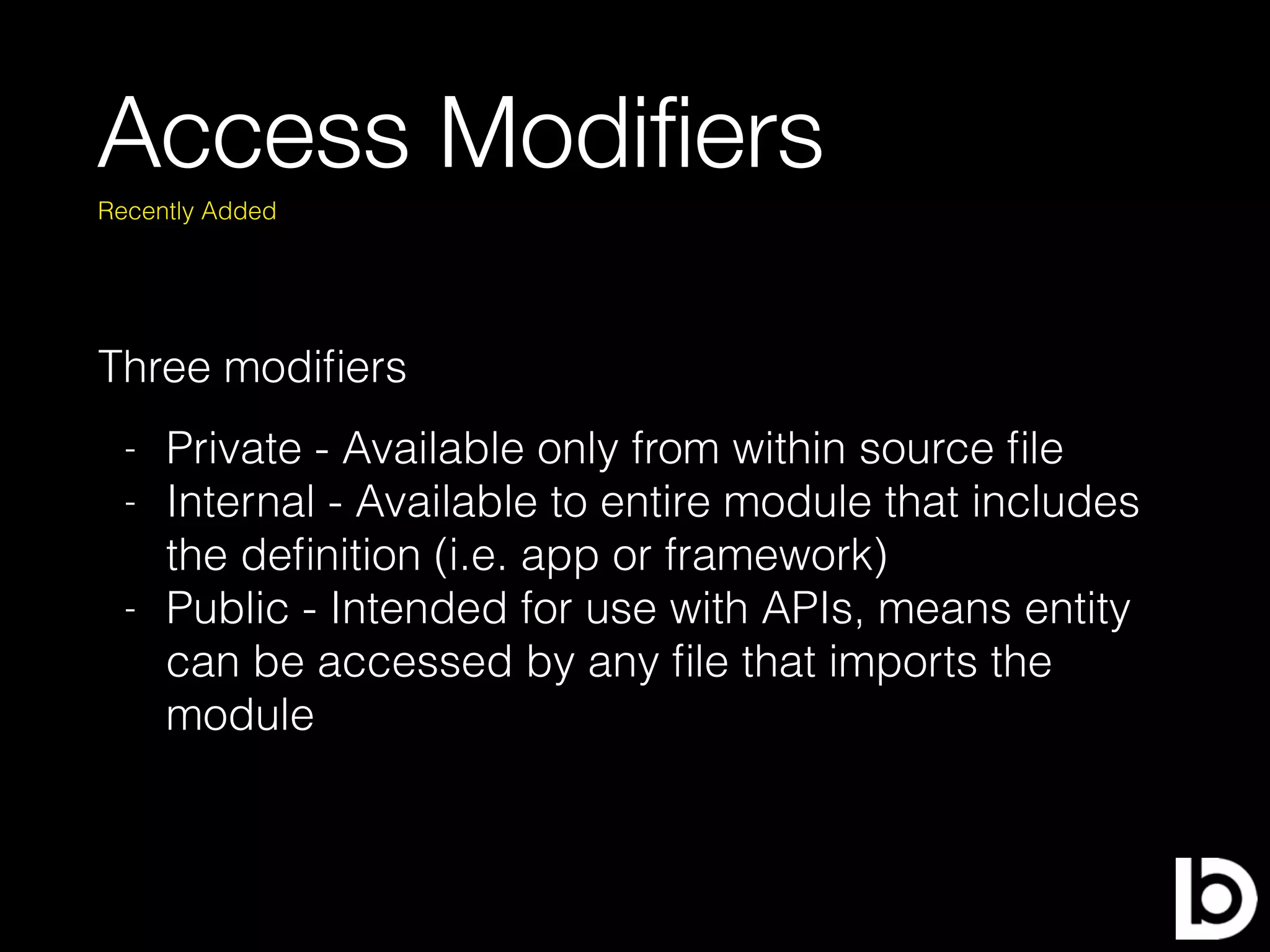 Access Modiﬁers
Three modiﬁers
Recently Added
- Private - Available only from within source ﬁle
- Internal - Available to entire module that includes
the deﬁnition (i.e. app or framework)
- Public - Intended for use with APIs, means entity
can be accessed by any ﬁle that imports the
module
 