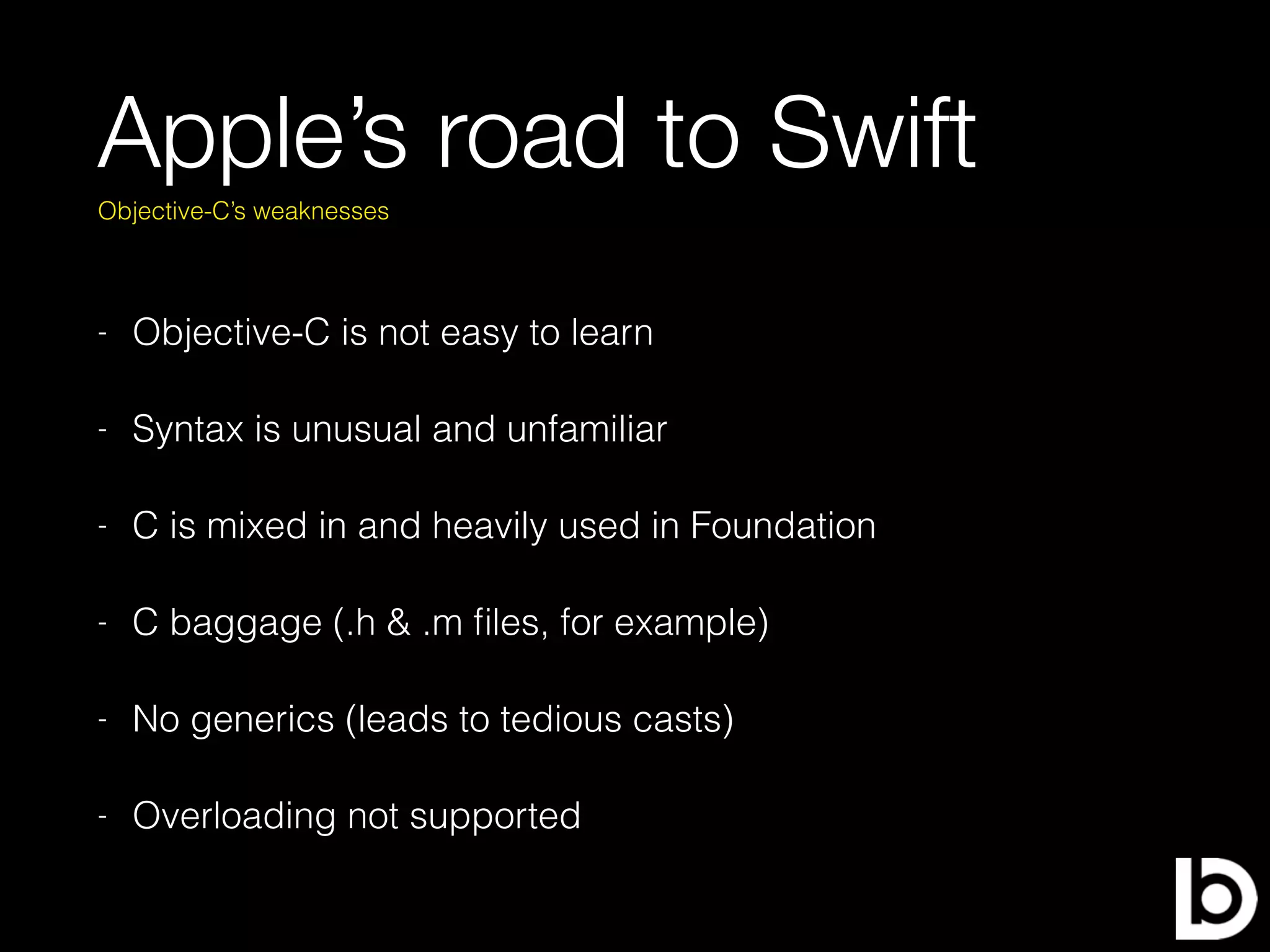 Apple’s road to Swift
- Objective-C is not easy to learn
- Syntax is unusual and unfamiliar
- C is mixed in and heavily used in Foundation
- C baggage (.h & .m ﬁles, for example)
- No generics (leads to tedious casts)
- Overloading not supported
Objective-C’s weaknesses
 