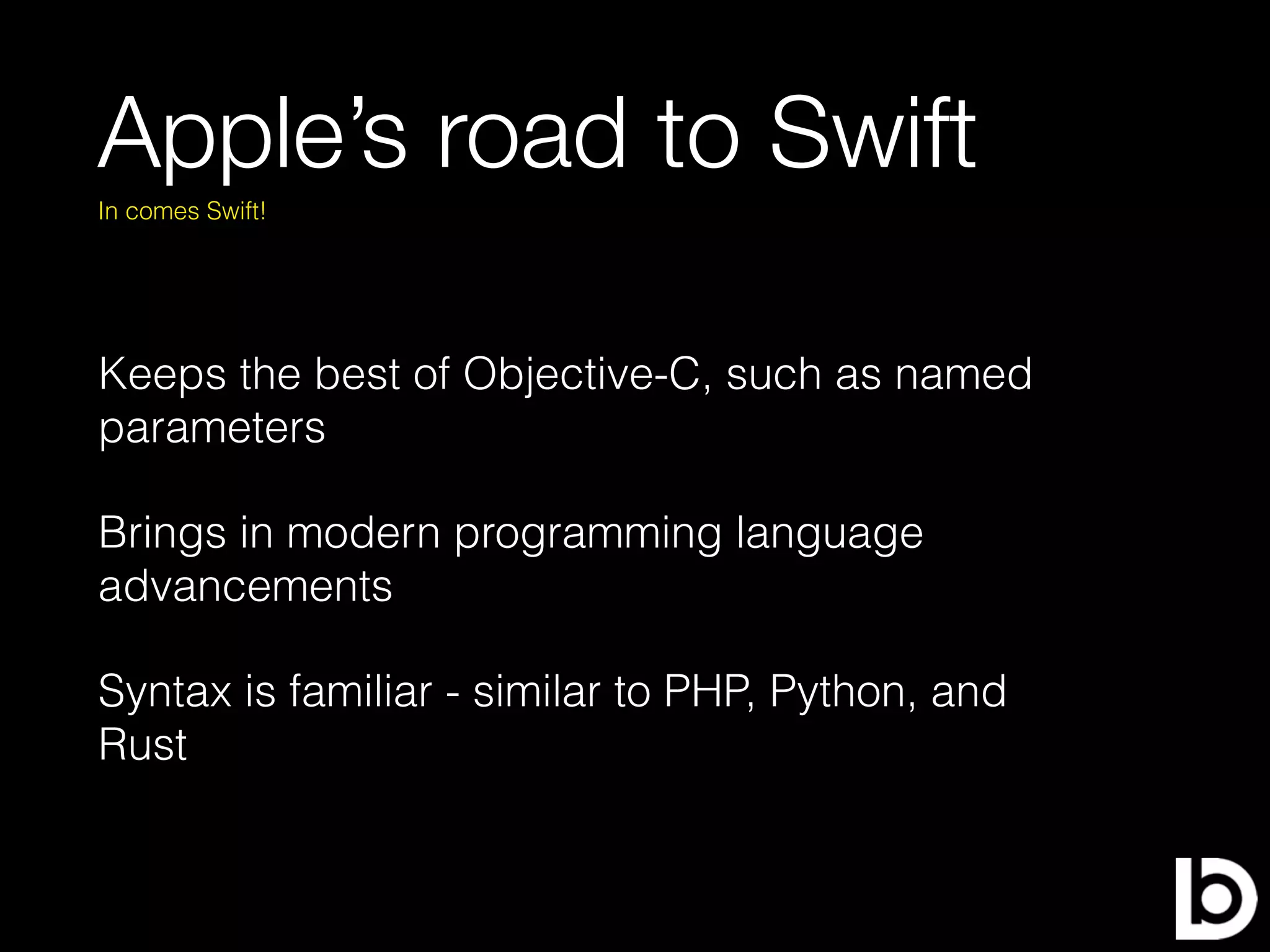 Apple’s road to Swift
Keeps the best of Objective-C, such as named
parameters
Brings in modern programming language
advancements
Syntax is familiar - similar to PHP, Python, and
Rust
In comes Swift!
 